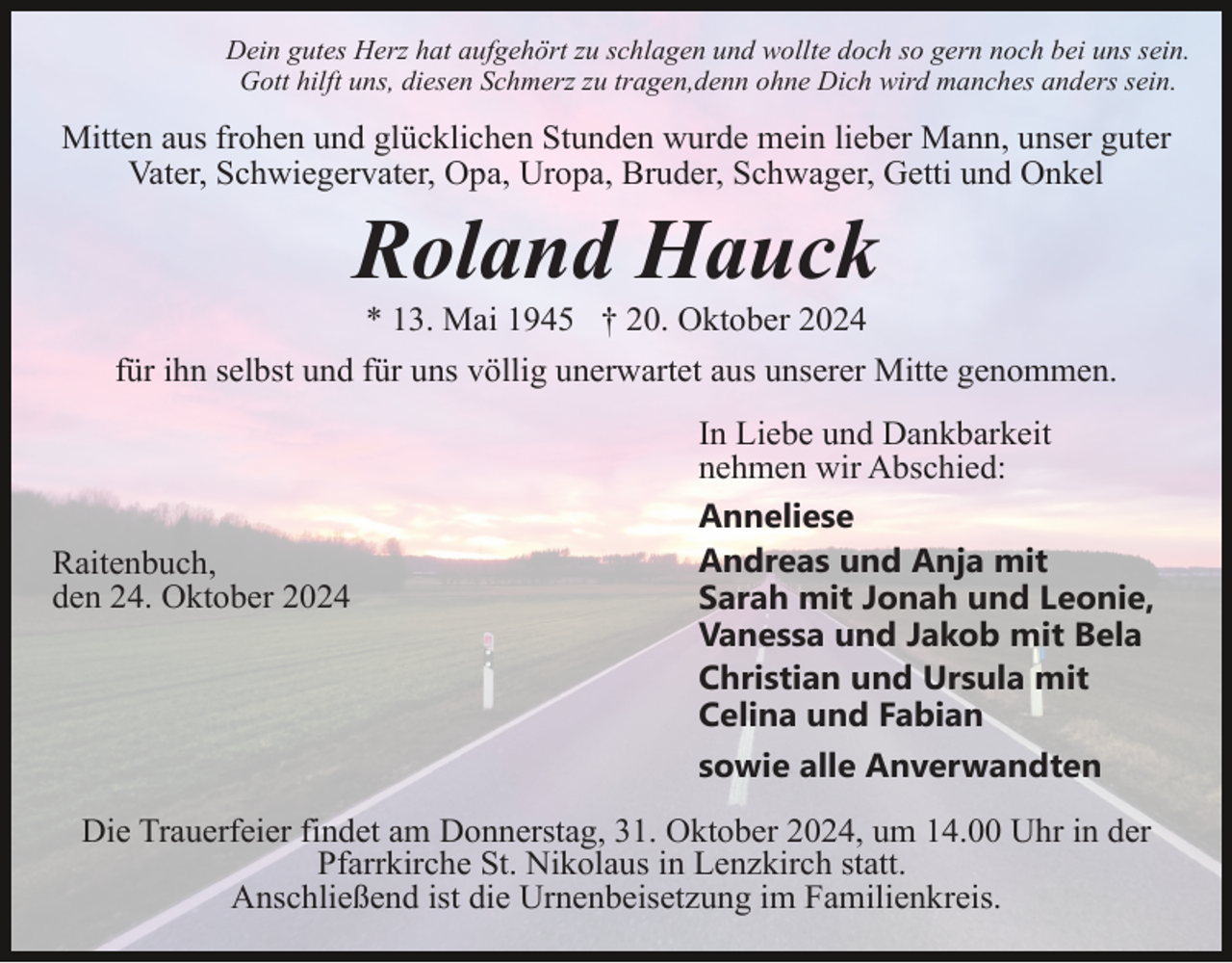 <p>Dein gutes Herz hat aufgehört zu schlagen und wollte doch so gern noch bei uns sein.<br />Gott hilft uns, diesen Schmerz zu tragen,denn ohne Dich wird manches anders sein.</p><p>Mitten aus frohen und glücklichen Stunden wurde mein lieber Mann, unser guter<br />Vater, Schwiegervater, Opa, Uropa, Bruder, Schwager, Getti und Onkel</p><p>Roland Hauck<br />* 13. Mai 1945 † 20. Oktober 2024<br />für ihn selbst und für uns völlig unerwartet aus unserer Mitte genommen.</p><p>Raitenbuch,<br />den 24. Oktober 2024</p><p>In Liebe und Dankbarkeit<br />nehmen wir Abschied:<br />Anneliese<br />Andreas und Anja mit<br />Sarah mit Jonah und Leonie,<br />Vanessa und Jakob mit Bela<br />Christian und Ursula mit<br />Celina und Fabian<br />sowie alle Anverwandten</p><p>Die Trauerfeier findet am Donnerstag, 31. Oktober 2024, um 14.00 Uhr in der<br />Pfarrkirche St. Nikolaus in Lenzkirch statt.<br />Anschließend ist die Urnenbeisetzung im Familienkreis.</p>