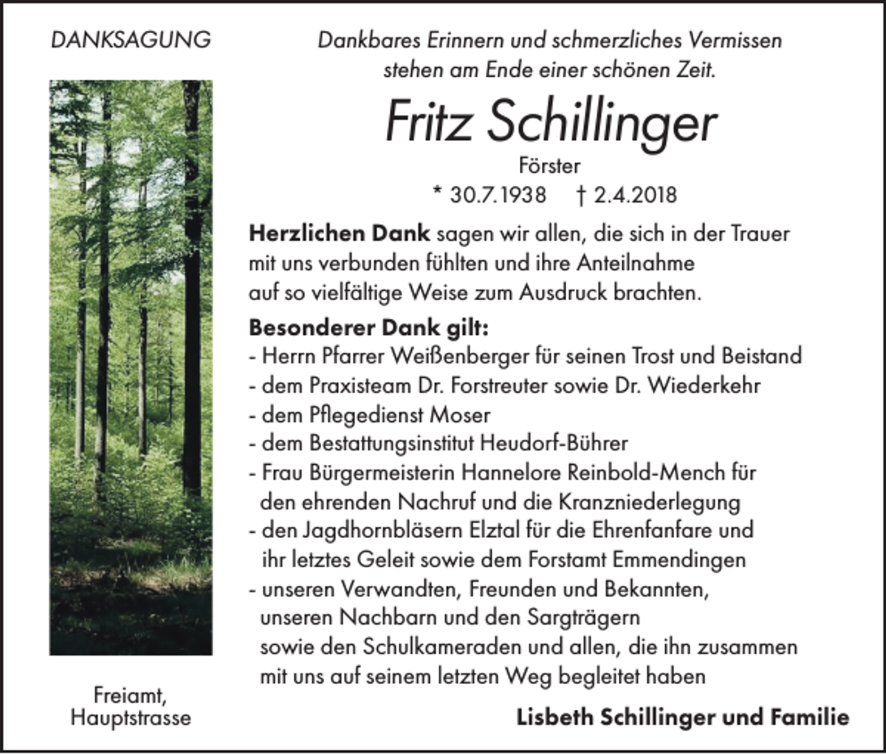 <p>DDANKSAGUNG<br />A N KS A G U N G</p><p>DDankbares<br />a n k b ar es Eri<br />Erinnern<br />n n er n uund<br />n d sschmerzliches<br />c h m er zli c h es VVermissen<br />er miss e n<br />stehen<br />st<br />e h e n am<br />a m Ende<br />E n d e einer<br />ei n er sschönen<br />c h ö n e n Zeit.<br />Z eit.</p><p>Fritzz Schillinger<br />Frit<br />S c hilli n g er<br />FFörster<br />örst er<br />** 30.7.1938<br />3 0. 7. 1 9 3 8 †† 2.4.2018<br />2. 4. 2 0 1 8</p><p>Freiamt,<br />Fr<br />ei a mt,<br />HHauptstrasse<br />a u ptstr ass e</p><p>H er zli c h e n DDank<br />Herzlichen<br />a n k ssagen<br />a g e n wir<br />wir allen,<br />all e n, die<br />di e sisich<br />c h iinn der<br />d er Trauer<br />Tr a u er<br />mituuns<br />mit<br />ns vverbunden<br />er b u n d e n f fühlten<br />ü hlt e n uund<br />n d i hr<br />ihre<br />e AAnteilnahme<br />nt eil n a h m e<br />aauf<br />uf sso<br />o vivielfältige<br />elf älti g e Weise<br />W eis e zzum<br />u m Ausdruck<br />A us dr u c k br<br />brachten.<br />a c ht e n.<br />BBesonderer<br />e s o n d er er Dank<br />D a n k gilt:<br />gilt:<br />- Herrn<br />H err n Pfarrer<br />Pf arr er Weißenberger<br />W ei ß e n b er g er ffür<br />ür seinen<br />s ei n e n Trost<br />Tr ost und<br />u n d Beistand<br />B eist a n d<br />- dem<br />d e m Praxisteam<br />Pr a xist e a m Dr.<br />Dr. Forstreuter<br />F orstr e ut er sowie<br />s o wi e Dr.<br />Dr. Wiederkehr<br />Wi e d er k e hr<br />- dem<br />d e m Pflegedienst<br />P ﬂ e g e di e nst Moser<br />M os er<br />- dem<br />d e m Bestattungsinstitut<br />B est att u n gsi nstit ut Heudorf-Bührer<br />H e u d orf- B ü hr er<br />- Frau<br />Fr a u Bürgermeisterin<br />B ür g er m eist eri n Hannelore<br />H a n n el or e Reinbold-Mench<br />R ei n b ol d- M e n c h ffür<br />ür<br />den<br />d e n ehrenden<br />e hr e n d e n Nachruf<br />N a c hr uf und<br />u n d die<br />di e Kranzniederlegung<br />Kr a n z ni e d erl e g u n g<br />- den<br />d e n JJagdhornbläsern<br />a g d h or n bl äs er n Elztal<br />El zt al ffür<br />ür die<br />di e Ehrenfanfare<br />E hr e nf a nf ar e und<br />un d<br />iihr<br />hr lletztes<br />et zt es Geleit<br />G el eit sowie<br />s o wi e dem<br />d e m Forstamt<br />F orst a mt Emmendingen<br />E m m e n di n g e n<br />- unseren<br />u ns er e n Verwandten,<br />V er w a n dt e n, Freunden<br />Fr e u n d e n und<br />u n d Bekannten,<br />B e k a n nt e n,<br />unseren<br />u ns er e n Nachbarn<br />N a c h b ar n und<br />u n d den<br />d e n Sargträgern<br />S ar gtr ä g er n<br />sowie<br />s o wi e den<br />d e n Schulkameraden<br />S c h ul k a m er a d e n und<br />u n d allen,<br />all e n, die<br />di e iihn<br />h n zusammen<br />z us a m m e n<br />mit<br />mit uns<br />u ns auf<br />a uf seinem<br />s ei n e m lletzten<br />et zt e n Weg<br />W e g begleitet<br />b e gl eit et haben<br />h a ben<br />Lisbeth<br />Li<br />s b et h Schillinger<br />S c hilli n g er und<br />u n d Familie<br />F a mili e</p>