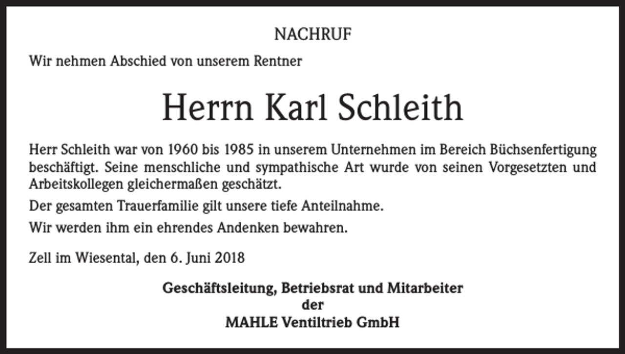 <p>NACHRUF<br />Wir nehmen Abschied von unserem Rentner</p><p>Herrn Karl Schleith<br />Herr Schleith war von 1960 bis 1985 in unserem Unternehmen im Bereich Büchsenfertigung<br />beschäftigt. Seine menschliche und sympathische Art wurde von seinen Vorgesetzten und<br />Arbeitskollegen gleichermaßen geschätzt.<br />Der gesamten Trauerfamilie gilt unsere tiefe Anteilnahme.<br />Wir werden ihm ein ehrendes Andenken bewahren.<br />Zell im Wiesental, den 6. Juni 2018<br />Geschäftsleitung, Betriebsrat und Mitarbeiter<br />der<br />MAHLE Ventiltrieb GmbH</p>