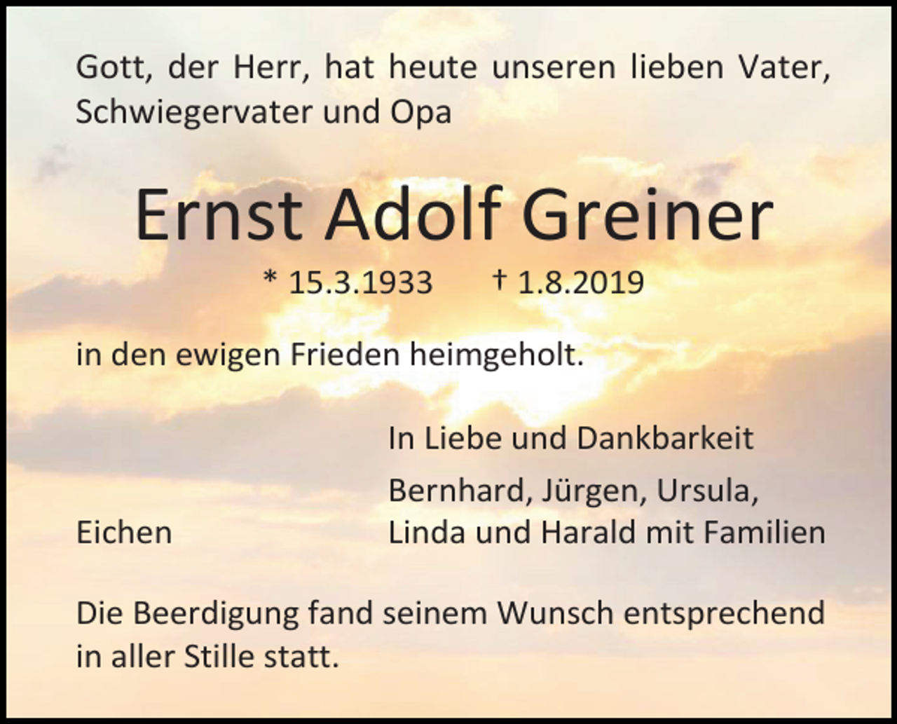 <p>Gott, der Herr, hat heute unseren lieben Vater,<br />Schwiegervater und Opa</p><p>Ernst Adolf Greiner<br />* 15.3.1933</p><p>† 1.8.2019</p><p>in den ewigen Frieden heimgeholt.</p><p>Eichen</p><p>In Liebe und Dankbarkeit<br />Bernhard, Jürgen, Ursula,<br />Linda und Harald mit Familien</p><p>Die Beerdigung fand seinem Wunsch entsprechend<br />in aller Stille statt.</p>
