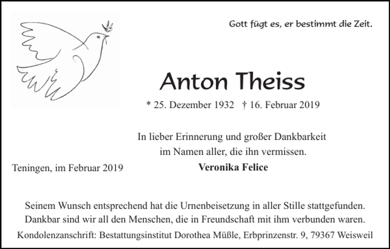 <p>Gott fügt es, er bestimmt die Zeit.</p><p>Anton Theiss<br />* 25. Dezember 1932 † 16. Februar 2019</p><p>Teningen, im Februar 2019</p><p>In lieber Erinnerung und großer Dankbarkeit<br />im Namen aller, die ihn vermissen.<br />Veronika Felice</p><p>Seinem Wunsch entsprechend hat die Urnenbeisetzung in aller Stille stattgefunden.<br />Dankbar sind wir all den Menschen, die in Freundschaft mit ihm verbunden waren.<br />Kondolenzanschrift: Bestattungsinstitut Dorothea Müßle, Erbprinzenstr. 9, 79367 Weisweil</p>