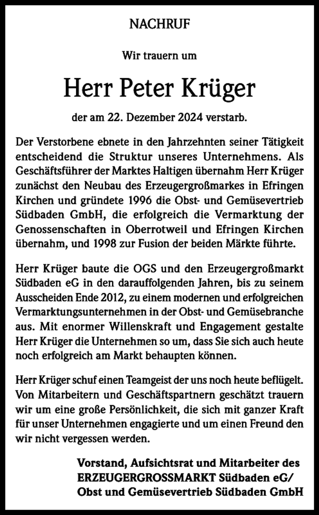 <p>NACHRUF<br />Wir trauern um</p><p>Herr Peter Krüger<br />der am 22. Dezember 2024 verstarb.<br />Der Verstorbene ebnete in den Jahrzehnten seiner Tätigkeit<br />entscheidend die Struktur unseres Unternehmens. Als<br />Geschäftsführer der Marktes Haltigen übernahm Herr Krüger<br />zunächst den Neubau des Erzeugergroßmarkes in Efringen<br />Kirchen und gründete 1996 die Obst- und Gemüsevertrieb<br />Südbaden GmbH, die erfolgreich die Vermarktung der<br />Genossenschaften in Oberrotweil und Efringen Kirchen<br />übernahm, und 1998 zur Fusion der beiden Märkte führte.<br />Herr Krüger baute die OGS und den Erzeugergroßmarkt<br />Südbaden eG in den darauffolgenden Jahren, bis zu seinem<br />Ausscheiden Ende 2012, zu einem modernen und erfolgreichen<br />Vermarktungsunternehmen in der Obst- und Gemüsebranche<br />aus. Mit enormer Willenskraft und Engagement gestalte<br />Herr Krüger die Unternehmen so um, dass Sie sich auch heute<br />noch erfolgreich am Markt behaupten können.<br />Herr Krüger schuf einen Teamgeist der uns noch heute beflügelt.<br />Von Mitarbeitern und Geschäftspartnern geschätzt trauern<br />wir um eine große Persönlichkeit, die sich mit ganzer Kraft<br />für unser Unternehmen engagierte und um einen Freund den<br />wir nicht vergessen werden.<br />Vorstand, Aufsichtsrat und Mitarbeiter des<br />ERZEUGERGROSSMARKT Südbaden eG/<br />Obst und Gemüsevertrieb Südbaden GmbH</p>