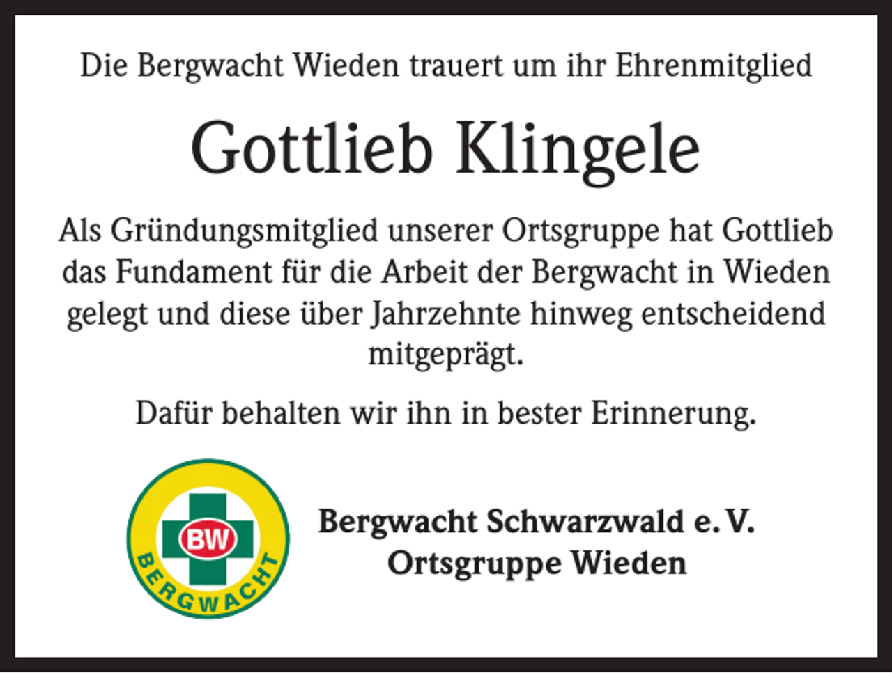 <p>Die Bergwacht Wieden trauert um ihr Ehrenmitglied</p><p>Gottlieb Klingele<br />Als Gründungsmitglied unserer Ortsgruppe hat Gottlieb<br />das Fundament für die Arbeit der Bergwacht in Wieden<br />gelegt und diese über Jahrzehnte hinweg entscheidend<br />mitgeprägt.<br />Dafür behalten wir ihn in bester Erinnerung.<br />Bergwacht Schwarzwald e. V.<br />Ortsgruppe Wieden</p>