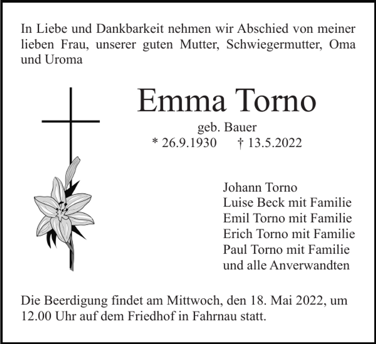 <p>In Liebe und Dankbarkeit nehmen wir Abschied von meiner<br />lieben Frau, unserer guten Mutter, Schwiegermutter, Oma<br />und Uroma</p><p>Emma Torno<br />geb. Bauer<br />* 26.9.1930<br />† 13.5.2022<br />Johann Torno<br />Luise Beck mit Familie<br />Emil Torno mit Familie<br />Erich Torno mit Familie<br />Paul Torno mit Familie<br />und alle Anverwandten<br />Die Beerdigung findet am Mittwoch, den 18. Mai 2022, um<br />12.00 Uhr auf dem Friedhof in Fahrnau statt.</p>