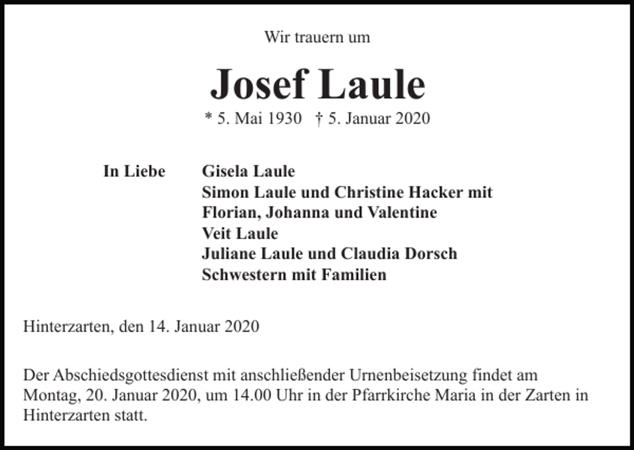 <p>Wir trauern um</p><p>Josef Laule<br />* 5. Mai 1930 † 5. Januar 2020<br />In Liebe</p><p>Gisela Laule<br />Simon Laule und Christine Hacker mit<br />Florian, Johanna und Valentine<br />Veit Laule<br />Juliane Laule und Claudia Dorsch<br />Schwestern mit Familien</p><p>Hinterzarten, den 14. Januar 2020<br />Der Abschiedsgottesdienst mit anschließender Urnenbeisetzung findet am<br />Montag, 20. Januar 2020, um 14.00 Uhr in der Pfarrkirche Maria in der Zarten in<br />Hinterzarten statt.</p>