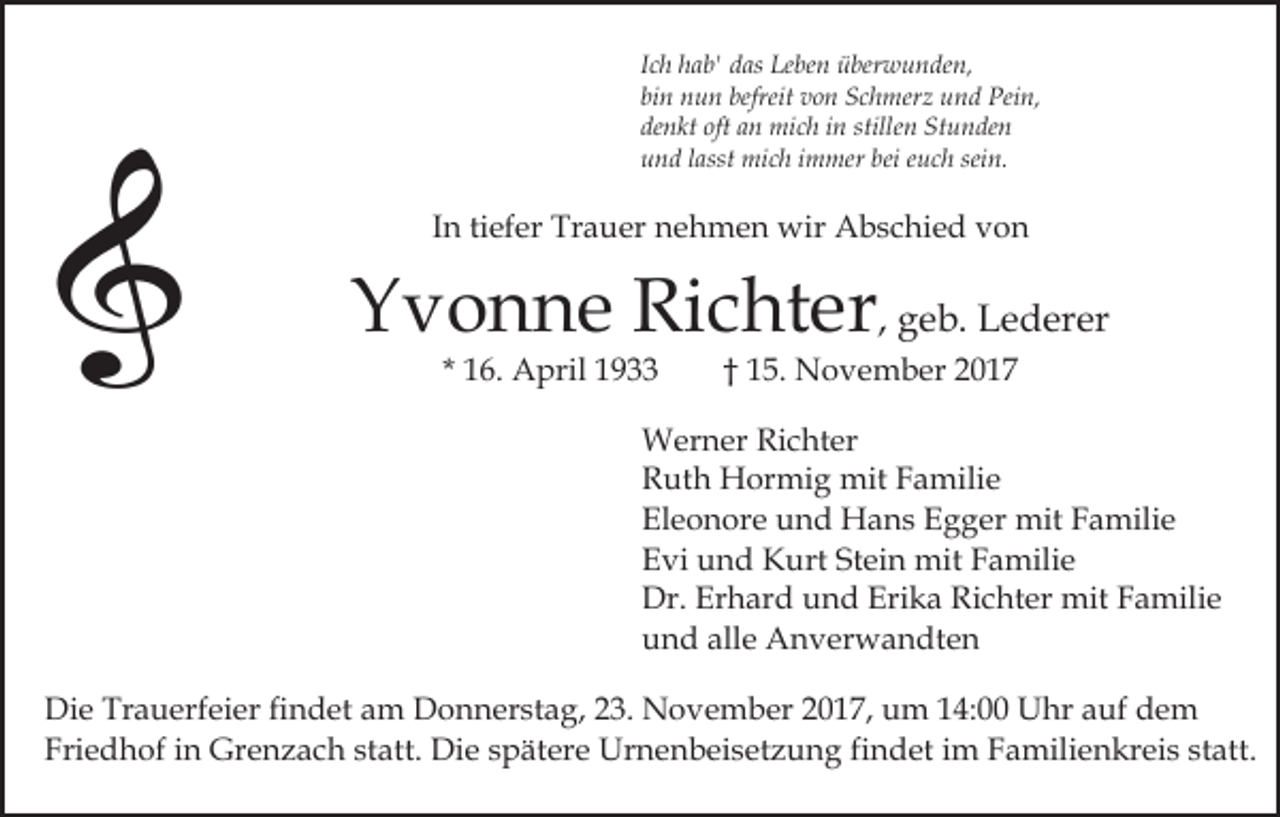 <p>IIch<br />c h hab'<br />h a b' das<br />d as Leben<br />Le be n überwunden,<br />ü ber wu n de n,<br />bi<br />n u n befreit<br />v o n Schmerz<br />S c h m er z und<br />u n d Pein,<br />Pei n,<br />binn nun<br />befreit von<br />denkt<br />oft aan<br />stillen<br />Stunden<br />de<br />n kt oft<br />n mich<br />mi c h iin<br />n stille<br />n St<br />u n de n<br />uund<br />n d llasst<br />asst mich<br />mi c h iimmer<br />m mer bei<br />e u c h sein.<br />sei n.<br />bei euch</p><p>In<br />tiefer<br />I n ti<br />ef er Trauer<br />Tr a u er nehmen<br />n e h m e n wir<br />wir Abschied<br />A b s c hi e d von<br />von</p><p>Yvonne<br />Richter<br />Y v o n n e Ri<br />c ht er , geb.<br />g e b. Lederer<br />L e d er er<br />* 16.<br />1 6. April<br />A pril</p><p>†† 15.<br />1 5 . November<br />N o v e m b er</p><p>W er n er RiRichter<br />c ht er<br />Werner<br />R ut h Hormig<br />H or mi g mit<br />mit FFamilie<br />a mi li e<br />Ruth<br />Eleonore<br />El e o n or e uund<br />n d Hans<br />H a n s EEgger<br />g g er mit<br />mit Familie<br />F a mili e<br />Evi<br />Stein<br />E vi uund<br />n d Kurt<br />K urt St<br />ei n mit<br />mit Familie<br />F a mili e<br />Dr. Er<br />h ar d uund<br />n d Eri<br />k a RRichter<br />i c ht er mit<br />mit Familie<br />F a mili e<br />Dr.<br />Erhard<br />Erika<br />und<br />alle<br />u n d all<br />e Anverwandten<br />A n v er w a n dt e n<br />Di e Tr<br />Die<br />Trauerfeier<br />a u erf ei er fifindet<br />n d et aam<br />m DDonnerstag,<br />o n n er st a g, 3.<br />3. NNovember<br />o v e m b er 2017,<br />2 0 1 7, um<br />u m 14:00<br />1 4: Uhr<br />U hr aauf<br />uf dem<br />de m<br />Fri<br />e d h of iin<br />n Grenzach<br />Gr e n z a c h sstatt.<br />t att. Die<br />Di e spätere<br />s p ät er e Urnenbeisetzung<br />Ur n e nb ei s et z u n g fifindet<br />n d et iim<br />m FFamilienkreis<br />a mili e n kr ei s ststatt.<br />att.<br />Friedhof</p>