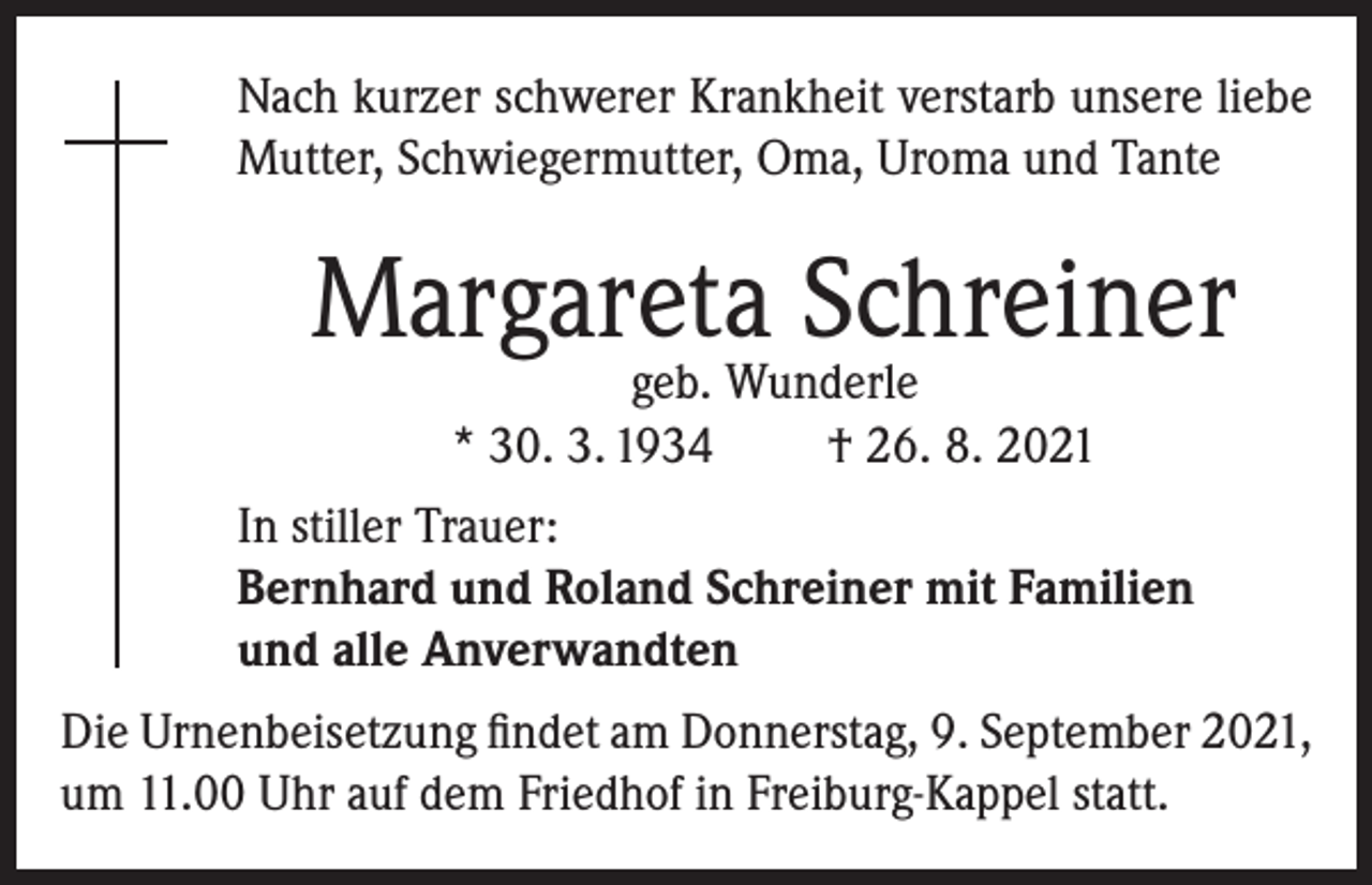 <p>Nach kurzer schwerer Krankheit verstarb unsere liebe<br />Mutter, Schwiegermutter, Oma, Uroma und Tante</p><p>Margareta Schreiner<br />geb. Wunderle<br />* 30. 3. 1934<br />† 26. 8. 2021</p><p>In stiller Trauer:<br />Bernhard und Roland Schreiner mit Familien<br />und alle Anverwandten<br />Die Urnenbeisetzung findet am Donnerstag, 9. September 2021,<br />um 11.00 Uhr auf dem Friedhof in Freiburg-Kappel statt.</p>
