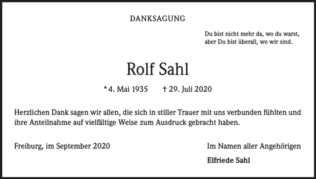 <p>DANKSAGUNG<br />Du bist nicht mehr da, wo du warst,<br />aber Du bist überall, wo wir sind.</p><p>Rolf Sahl<br />* 4. Mai 1935</p><p>† 29. Juli 2020</p><p>Herzlichen Dank sagen wir allen, die sich in stiller Trauer mit uns verbunden fühlten und<br />ihre Anteilnahme auf vielfältige Weise zum Ausdruck gebracht haben.<br />Freiburg, im September 2020</p><p>Im Namen aller Angehörigen</p><p>Elfriede Sahl</p>