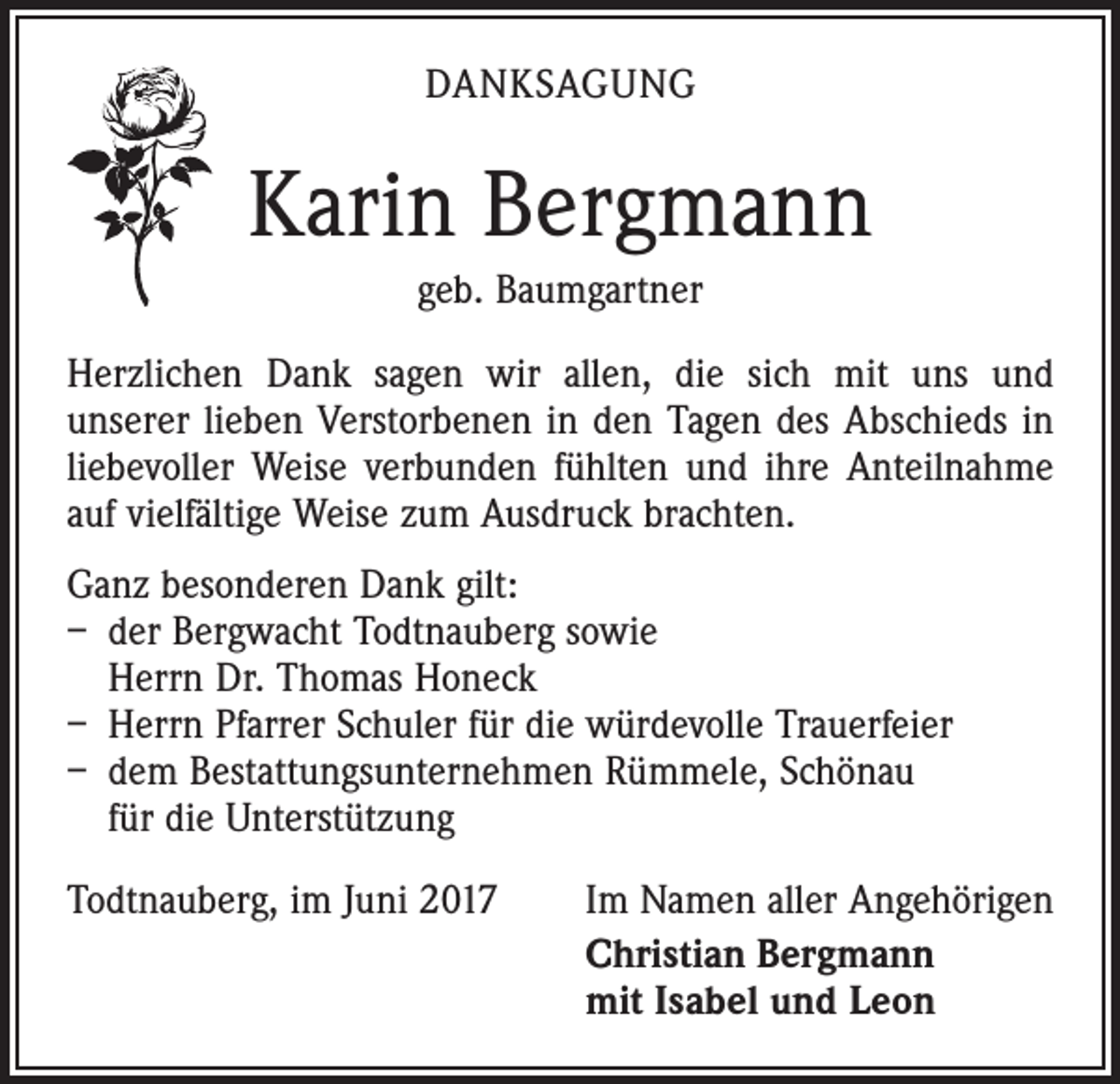 <p>DANKSAGUNG</p><p>Karin Bergmann<br />geb. Baumgartner<br />Herzlichen Dank sagen wir allen, die sich mit uns und<br />­unserer lieben Verstorbenen in den Tagen des Abschieds in<br />liebevoller Weise verbunden fühlten und ihre Anteilnahme<br />auf vielfältige Weise zum Ausdruck brachten.<br />Ganz besonderen Dank gilt:<br />– der Bergwacht Todtnauberg sowie<br />Herrn Dr. Thomas Honeck<br />– Herrn Pfarrer Schuler für die würdevolle Trauerfeier<br />– dem Bestattungsunternehmen Rümmele, Schönau<br />für die Unterstützung<br />Todtnauberg, im Juni 2017</p><p>Im Namen aller Angehörigen<br />Christian Bergmann<br />mit Isabel und Leon</p>