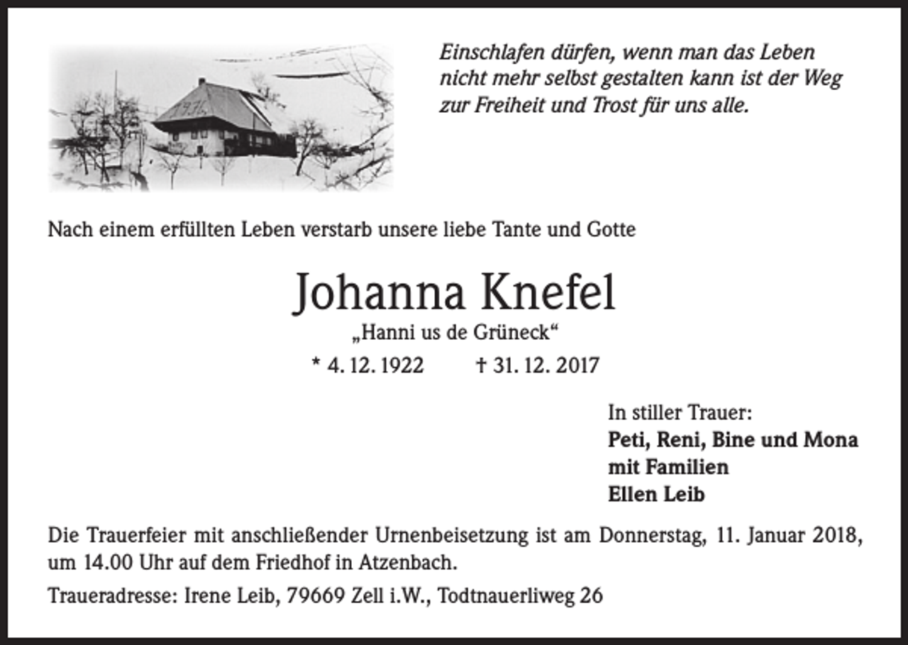 <p>Einschlafen dürfen, wenn man das Leben<br />nicht mehr selbst gestalten kann ist der Weg<br />zur Freiheit und Trost für uns alle.</p><p>Nach einem erfüllten Leben verstarb unsere liebe Tante und Gotte</p><p>Johanna Knefel<br />„Hanni us de Grüneck“<br />* 4. 12. 1922<br />† 31. 12. 2017</p><p>In stiller Trauer:<br />Peti, Reni, Bine und Mona<br />mit Familien<br />Ellen Leib<br />Die Trauerfeier mit anschließender Urnenbeisetzung ist am Donnerstag, 11. Januar 2018,<br />um 14.00 Uhr auf dem Friedhof in Atzenbach.<br />Traueradresse: Irene Leib, 79669 Zell i.W., Todtnauerliweg 26</p>