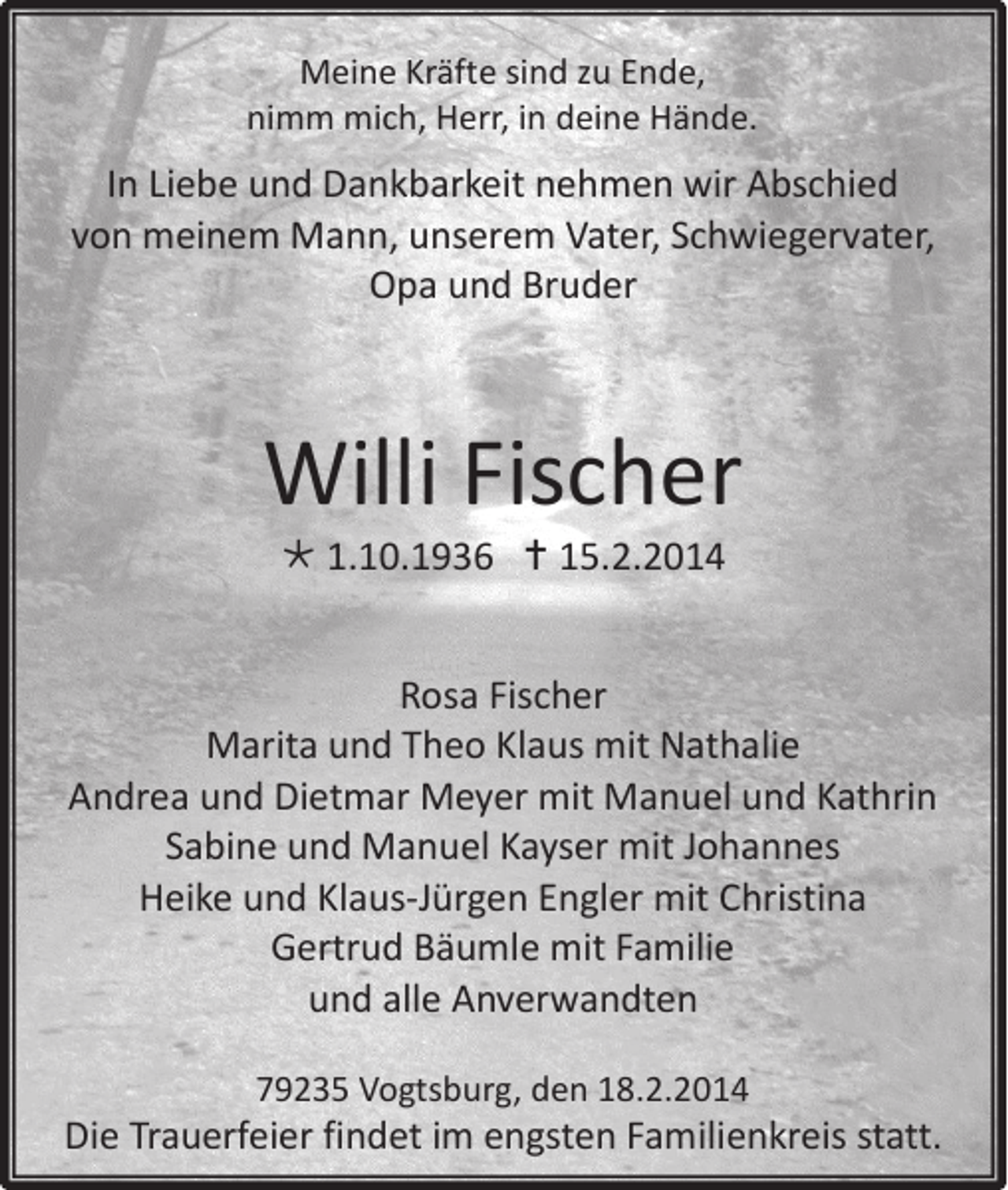 <p>Meine Kräfte sind zu Ende,<br />nimm mich, Herr, in deine Hände.</p><p>In Liebe und Dankbarkeit nehmen wir Abschied<br />von meinem Mann, unserem Vater, Schwiegervater,<br />Opa und Bruder</p><p>Willi Fischer<br /> 1.10.1936  15.2.2014</p><p>Rosa Fischer<br />Marita und Theo Klaus mit Nathalie<br />Andrea und Dietmar Meyer mit Manuel und Kathrin<br />Sabine und Manuel Kayser mit Johannes<br />Heike und Klaus-Jürgen Engler mit Christina<br />Gertrud Bäumle mit Familie<br />und alle Anverwandten<br />79235 Vogtsburg, den 18.2.2014</p><p>Die Trauerfeier findet im engsten Familienkreis statt.</p>