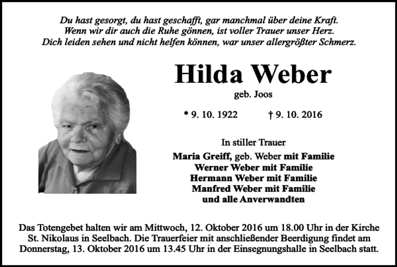<p>Du hast gesorgt, du hast geschafft, gar manchmal über deine Kraft.<br />Wenn wir dir auch die Ruhe gönnen, ist voller Trauer unser Herz.<br />Dich leiden sehen und nicht helfen können, war unser allergrößter Schmerz.</p><p>Hilda Weber<br />geb. Joos</p><p>* 9. 10. 1922</p><p>† 9. 10. 2016</p><p>In stiller Trauer<br />Maria Greiff, geb. Weber mit Familie<br />Werner Weber mit Familie<br />Hermann Weber mit Familie<br />Manfred Weber mit Familie<br />und alle Anverwandten<br />Das Totengebet halten wir am Mittwoch, 12. Oktober 2016 um 18.00 Uhr in der Kirche<br />St. Nikolaus in Seelbach. Die Trauerfeier mit anschließender Beerdigung findet am<br />Donnerstag, 13. Oktober 2016 um 13.45 Uhr in der Einsegnungshalle in Seelbach statt.</p>
