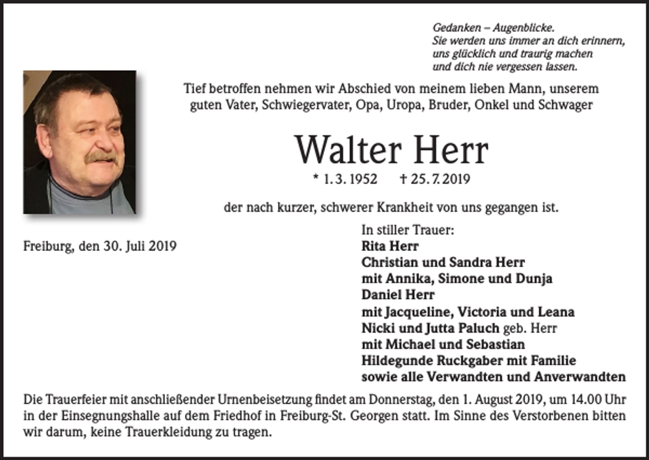 <p>Gedanken – Augenblicke.<br />Sie werden uns immer an dich erinnern,<br />uns glücklich und traurig machen<br />und dich nie vergessen lassen.</p><p>Tief betroffen nehmen wir Abschied von meinem lieben Mann, unserem<br />guten Vater, Schwiegervater, Opa, Uropa, Bruder, Onkel und Schwager</p><p>Walter Herr<br />* 1. 3. 1952 † 25. 7. 2019</p><p>der nach kurzer, schwerer Krankheit von uns gegangen ist.</p><p>Freiburg, den 30. Juli 2019</p><p>In stiller Trauer:<br />Rita Herr<br />Christian und Sandra Herr<br />mit Annika, Simone und Dunja<br />Daniel Herr<br />mit Jacqueline, Victoria und Leana<br />Nicki und Jutta Paluch geb. Herr<br />mit Michael und Sebastian<br />Hildegunde Ruckgaber mit Familie<br />sowie alle Verwandten und Anverwandten</p><p>Die Trauerfeier mit anschließender Urnenbeisetzung findet am Donnerstag, den 1. August 2019, um 14.00 Uhr<br />in der Einsegnungshalle auf dem Friedhof in Freiburg-St. Georgen statt. Im Sinne des Verstorbenen bitten<br />wir darum, keine Trauerkleidung zu tragen.</p>