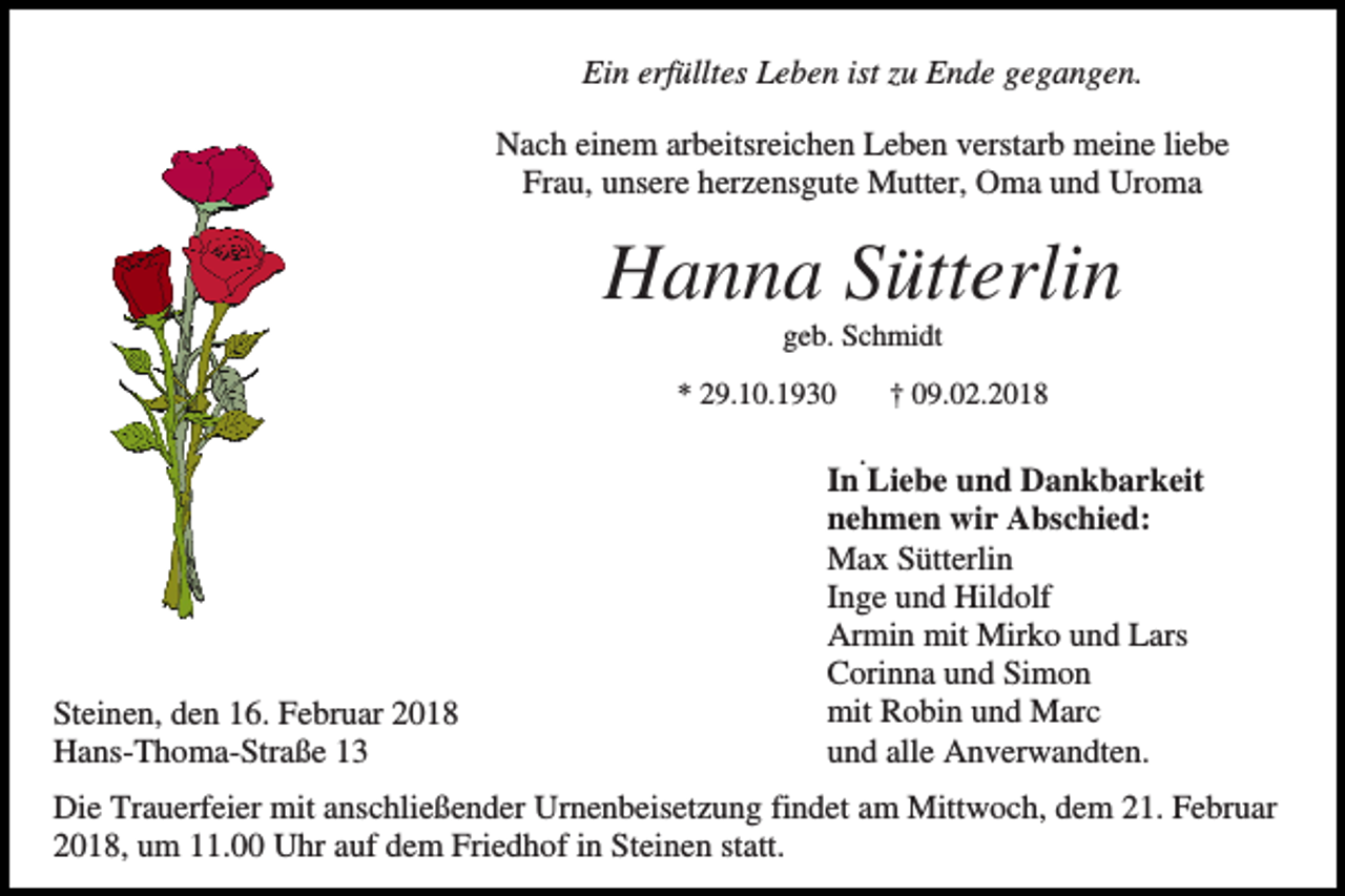 <p>Ein erfülltes Leben ist zu Ende gegangen.<br />Nach einem arbeitsreichen Leben verstarb meine liebe<br />Frau, unsere herzensgute Mutter, Oma und Uroma</p><p>Hanna Sütterlin<br />geb. Schmidt<br />* 29.10.1930</p><p>Steinen, den 16. Februar 2018<br />Hans-Thoma-Straße 13</p><p>† 09.02.2018</p><p>.<br />In Liebe und Dankbarkeit<br />nehmen wir Abschied:<br />Max Sütterlin<br />Inge und Hildolf<br />Armin mit Mirko und Lars<br />Corinna und Simon<br />mit Robin und Marc<br />und alle Anverwandten.</p><p>Die Trauerfeier mit anschließender Urnenbeisetzung findet am Mittwoch, dem 21. Februar<br />2018, um 11.00 Uhr auf dem Friedhof in Steinen statt.</p>