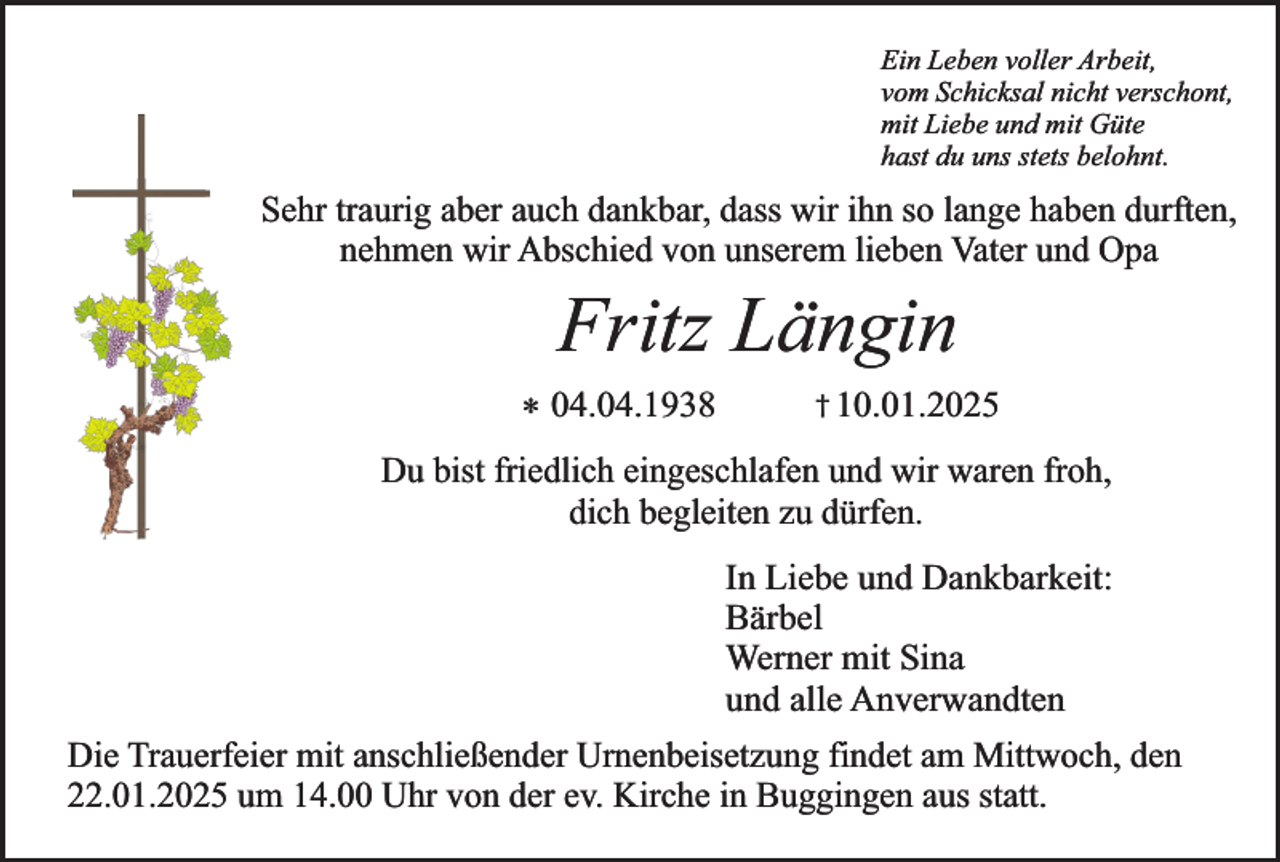 <p>Ein Leben voller Arbeit,<br />vom Schicksal nicht verschont,<br />mit Liebe und mit Güte<br />hast du uns stets belohnt.</p><p>Sehr traurig aber auch dankbar, dass wir ihn so lange haben durften,<br />nehmen wir Abschied von unserem lieben Vater und Opa</p><p>Fritz Längin</p><p>* 04.04.1938</p><p>† 10.01.2025</p><p>Du bist friedlich eingeschlafen und wir waren froh,<br />dich begleiten zu dürfen.</p><p>In Liebe und Dankbarkeit:<br />Bärbel<br />Werner mit Sina<br />und alle Anverwandten<br />Die Trauerfeier mit anschließender Urnenbeisetzung findet am Mittwoch, den<br />22.01.2025 um 14.00 Uhr von der ev. Kirche in Buggingen aus statt.</p>
