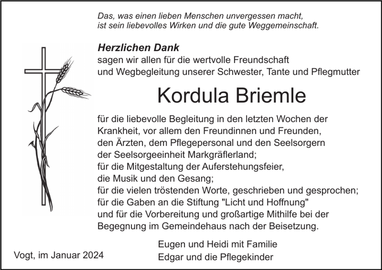 <p>Das, was einen lieben Menschen unvergessen macht,<br />ist sein liebevolles Wirken und die gute Weggemeinschaft.</p><p>Herzlichen Dank<br />sagen wir allen für die wertvolle Freundschaft<br />und Wegbegleitung unserer Schwester, Tante und Pflegmutter</p><p>Kordula Briemle<br />für die liebevolle Begleitung in den letzten Wochen der<br />Krankheit, vor allem den Freundinnen und Freunden,<br />den Ärzten, dem Pflegepersonal und den Seelsorgern<br />der Seelsorgeeinheit Markgräflerland;<br />für die Mitgestaltung der Auferstehungsfeier,<br />die Musik und den Gesang;<br />für die vielen tröstenden Worte, geschrieben und gesprochen;<br />für die Gaben an die Stiftung "Licht und Hoffnung"<br />und für die Vorbereitung und großartige Mithilfe bei der<br />Begegnung im Gemeindehaus nach der Beisetzung.<br />Vogt, im Januar 2024</p><p>Eugen und Heidi mit Familie<br />Edgar und die Pflegekinder</p>