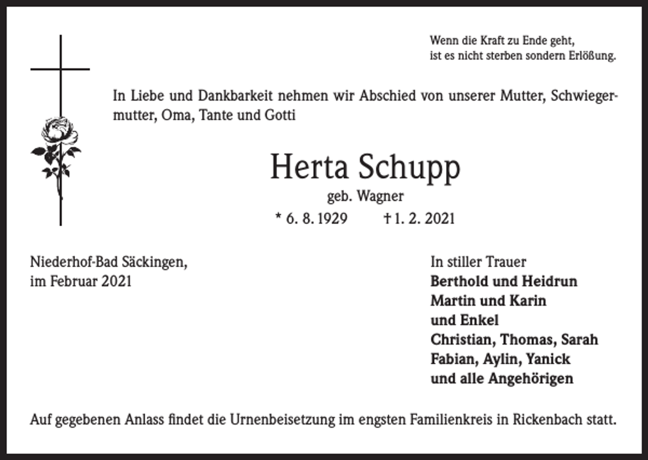 <p>Wenn die Kraft zu Ende geht,<br />ist es nicht sterben sondern Erlößung.</p><p>In Liebe und Dankbarkeit nehmen wir Abschied von unserer Mutter, Schwiegermutter, Oma, Tante und Gotti</p><p>Herta Schupp<br />geb. Wagner<br />* 6. 8. 1929<br />† 1. 2. 2021</p><p>Niederhof-Bad Säckingen,<br />In stiller Trauer<br />im Februar 2021 Berthold und Heidrun<br />Martin und Karin<br />und Enkel<br />Christian, Thomas, Sarah<br />Fabian, Aylin, Yanick<br />und alle Angehörigen<br />Auf gegebenen Anlass findet die Urnenbeisetzung im engsten Familienkreis in Rickenbach statt.</p>