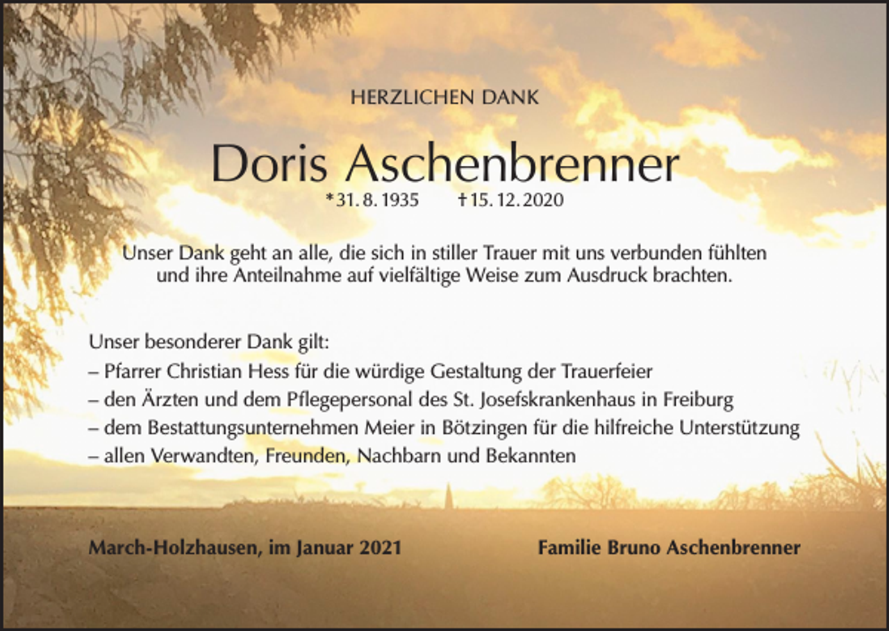 <p>HERZLICHEN DANK</p><p>Doris Aschenbrenner<br />* 31. 8. 1935 † 15. 12. 2020</p><p>Unser Dank geht an alle, die sich in stiller Trauer mit uns verbunden fühlten<br />und ihre Anteilnahme auf vielfältige Weise zum Ausdruck brachten.<br />Unser besonderer Dank gilt:<br />– Pfarrer Christian Hess für die würdige Gestaltung der Trauerfeier<br />– den Ärzten und dem Pflegepersonal des St. Josefskrankenhaus in Freiburg<br />– dem Bestattungsunternehmen Meier in Bötzingen für die hilfreiche Unterstützung<br />– allen Verwandten, Freunden, Nachbarn und Bekannten</p><p>March-Holzhausen, im Januar 2021</p><p>Familie Bruno Aschenbrenner</p>