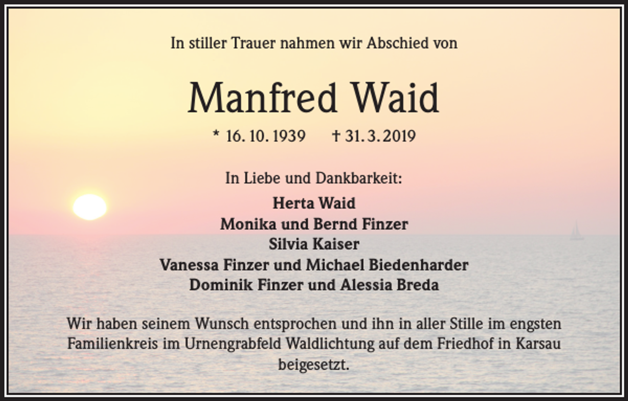 <p>In stiller Trauer nahmen wir Abschied von</p><p>Manfred Waid<br />* 16. 10. 1939 † 31. 3. 2019<br />In Liebe und Dankbarkeit:<br />Herta Waid<br />Monika und Bernd Finzer<br />Silvia Kaiser<br />Vanessa Finzer und Michael Biedenharder<br />Dominik Finzer und Alessia Breda<br />Wir haben seinem Wunsch entsprochen und ihn in aller Stille im engsten<br />Familienkreis im Urnengrabfeld Waldlichtung auf dem Friedhof in Karsau<br />beigesetzt.</p>