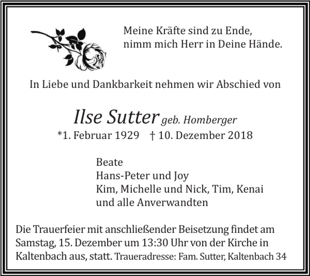 <p>Meine Kräfte sind zu Ende,<br />nimm mich Herr in Deine Hände.</p><p>In Liebe und Dankbarkeit nehmen wir Abschied von</p><p>Ilse Sutter</p><p>geb. Homberger<br />*1. Februar 1929 † 10. Dezember 2018<br />Beate<br />Hans-Peter und Joy<br />Kim, Michelle und Nick, Tim, Kenai<br />und alle Anverwandten<br />Die Trauerfeier mit anschließender Beisetzung findet am<br />Samstag, 15. Dezember um 13:30 Uhr von der Kirche in<br />Kaltenbach aus, statt. Traueradresse: Fam. Sutter, Kaltenbach 34</p>