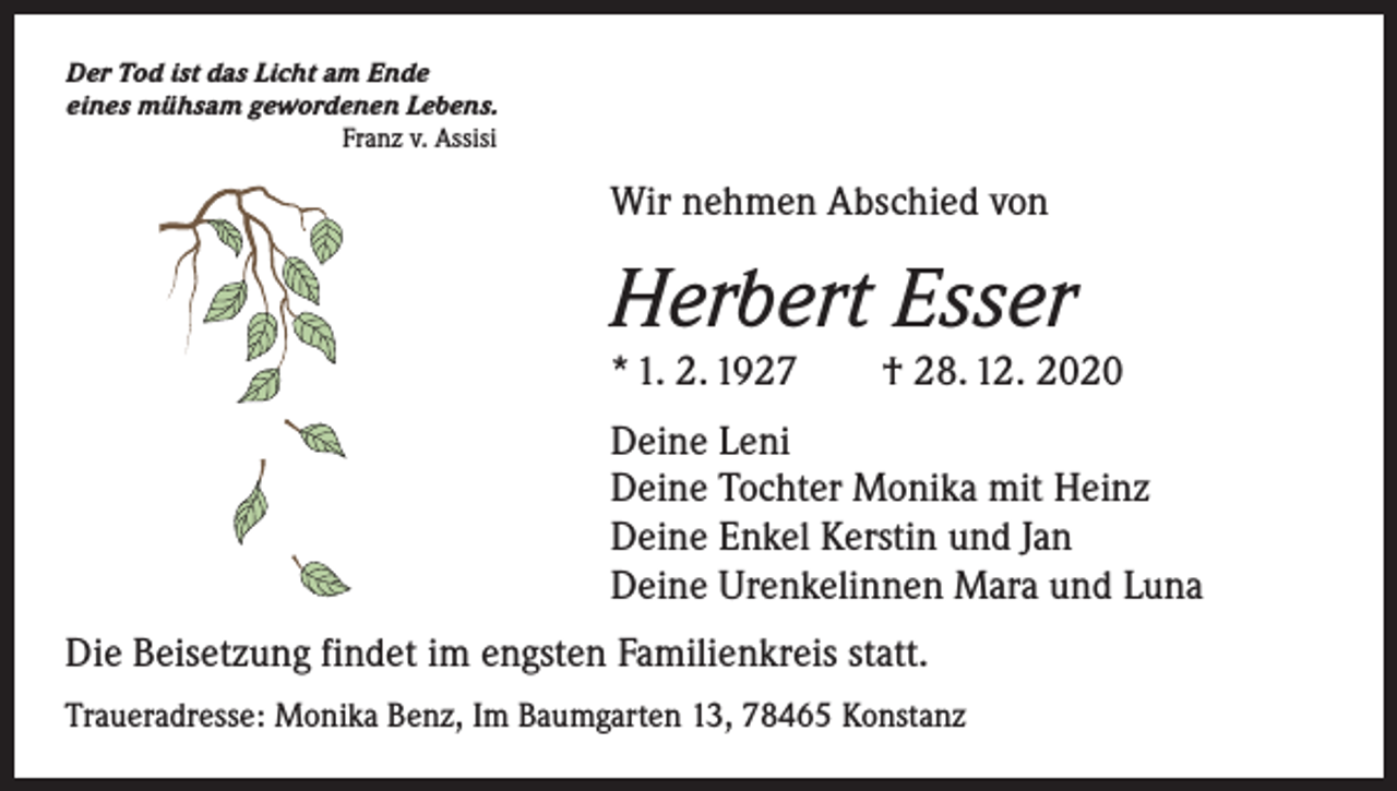 <p>Der Tod ist das Licht am Ende<br />eines mühsam gewordenen Lebens.</p><p>Franz v. Assisi</p><p>Wir nehmen Abschied von</p><p>Herbert Esser</p><p>* 1. 2. 1927 † 28. 12. 2020<br />Deine Leni<br />Deine Tochter Monika mit Heinz<br />Deine Enkel Kerstin und Jan<br />Deine Urenkelinnen Mara und Luna<br />Die Beisetzung findet im engsten Familienkreis statt.<br />Traueradresse: Monika Benz, Im Baumgarten 13, 78465 Konstanz</p>