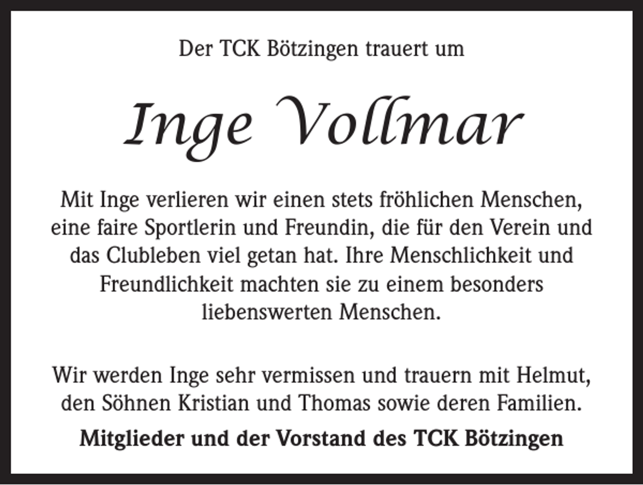 <p>Der TCK Bötzingen trauert um</p><p>Inge Vollmar<br />Mit Inge verlieren wir einen stets fröhlichen Menschen,<br />eine faire Sportlerin und Freundin, die für den Verein und<br />das Clubleben viel getan hat. Ihre Menschlichkeit und<br />Freundlichkeit machten sie zu einem besonders<br />­liebenswerten Menschen.<br />Wir werden Inge sehr vermissen und trauern mit Helmut,<br />den Söhnen Kristian und Thomas sowie deren Familien.<br />Mitglieder und der Vorstand des TCK Bötzingen</p>