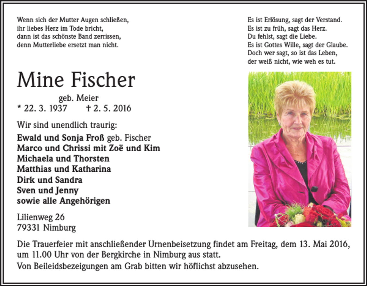 <p>Wenn sich der Mutter Augen schließen,<br />ihr liebes Herz im Tode bricht,<br />dann ist das schönste Band zerrissen,<br />denn Mutterliebe ersetzt man nicht.</p><p>Es ist Erlösung, sagt der Verstand.<br />Es ist zu früh, sagt das Herz.<br />Du fehlst, sagt die Liebe.<br />Es ist Gottes Wille, sagt der Glaube.<br />Doch wer sagt, so ist das Leben,<br />der weiß nicht, wie weh es tut.</p><p>Mine Fischer</p><p>geb. Meier<br />* 22. 3. 1937 † 2. 5. 2016</p><p>Wir sind unendlich traurig:<br />Ewald und Sonja Froß geb. Fischer<br />Marco und Chrissi mit Zoë und Kim<br />Michaela und Thorsten<br />Matthias und Katharina<br />Dirk und Sandra<br />Sven und Jenny<br />sowie alle Angehörigen<br />Lilienweg 26<br />79331 Nimburg<br />Die Trauerfeier mit anschließender Urnenbeisetzung findet am Freitag, dem 13. Mai 2016,<br />um 11.00 Uhr von der Bergkirche in Nimburg aus statt.<br />Von Beileidsbezeigungen am Grab bitten wir höflichst abzusehen.</p>