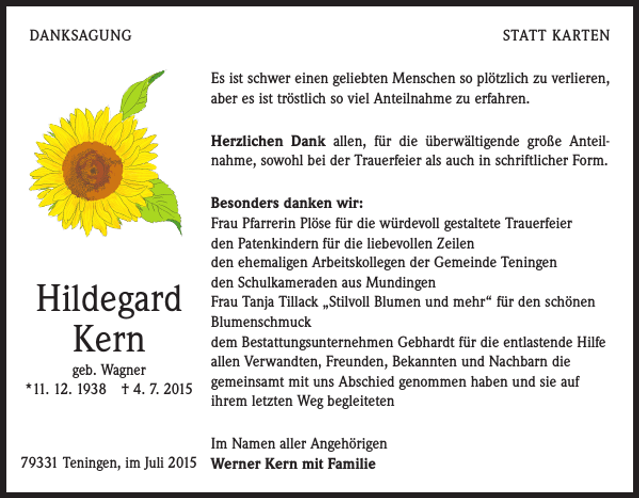 <p>DANKSAGUNG</p><p>STATT KARTEN<br />Es ist schwer einen geliebten Menschen so plötzlich zu verlieren,<br />aber es ist tröstlich so viel Anteilnahme zu erfahren.<br />Herzlichen Dank allen, für die überwältigende große Anteil­<br />nahme, sowohl bei der Trauerfeier als auch in schriftlicher Form.</p><p>Hildegard<br />Kern</p><p>geb. Wagner<br />*11. 12. 1938 † 4. 7. 2015</p><p>Besonders danken wir:<br />Frau Pfarrerin Plöse für die würdevoll gestaltete Trauerfeier<br />den Patenkindern für die liebevollen Zeilen<br />den ehemaligen Arbeitskollegen der Gemeinde Teningen<br />den Schulkameraden aus Mundingen<br />Frau Tanja Tillack „Stilvoll Blumen und mehr“ für den schönen<br />Blumenschmuck<br />dem Bestattungsunternehmen Gebhardt für die entlastende Hilfe<br />allen Verwandten, Freunden, Bekannten und Nachbarn die<br />gemeinsamt mit uns Abschied genommen haben und sie auf<br />ihrem letzten Weg begleiteten</p><p>Im Namen aller Angehörigen<br />79331 Teningen, im Juli 2015 Werner Kern mit Familie</p>