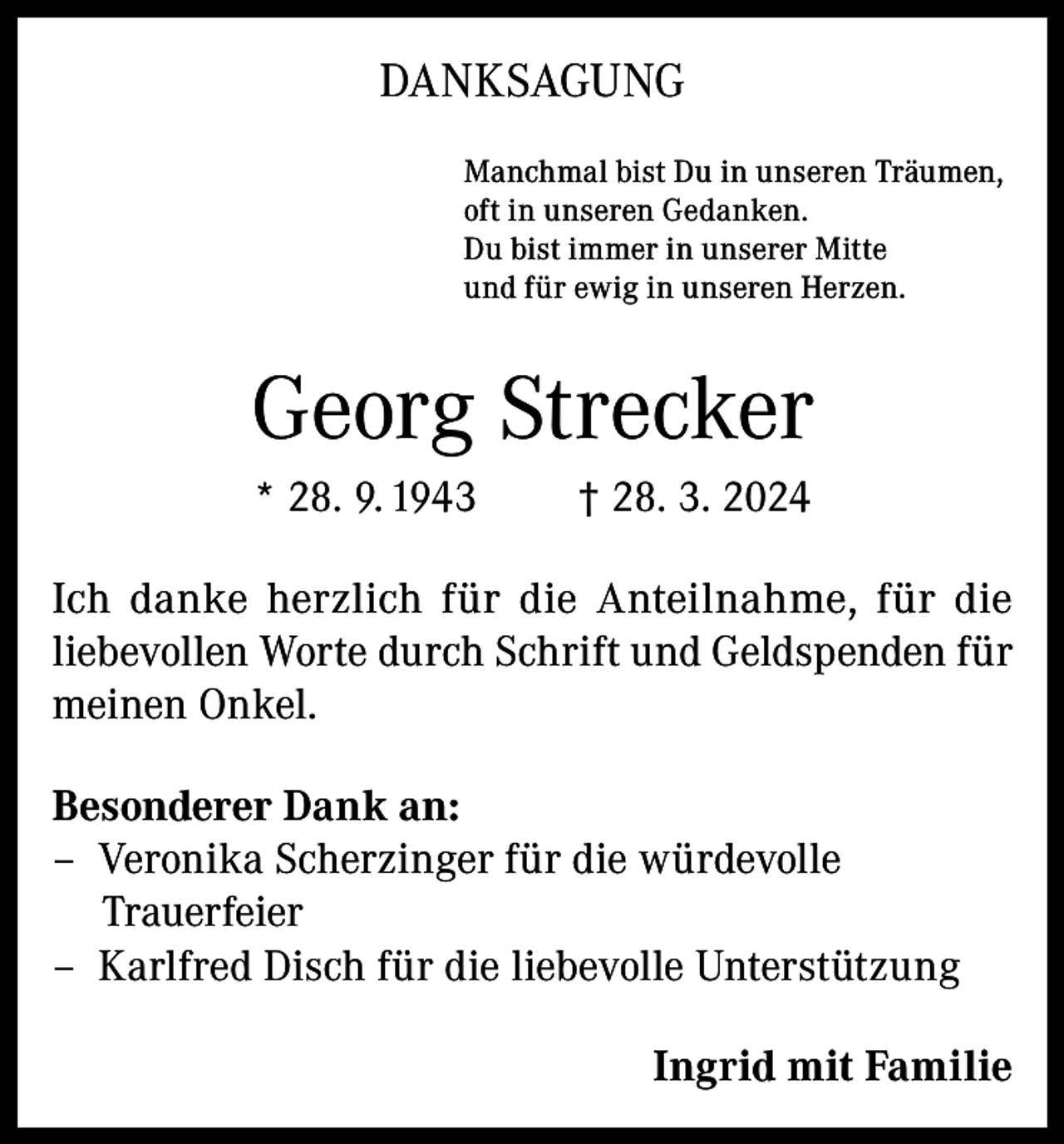 <p>DANKSAGUNG<br />Manchmal bist Du in unseren Träumen,<br />oft in unseren Gedanken.<br />Du bist immer in unserer Mitte<br />und für ewig in unseren Herzen.</p><p>Georg Strecker<br />* 28. 9. 1943</p><p>† 28. 3. 2024</p><p>Ich danke herzlich für die Anteilnahme, für die<br />liebevollen Worte durch Schrift und Geld­spenden für<br />meinen Onkel.<br />Besonderer Dank an:<br />– Veronika Scherzinger für die würdevolle<br />Trauerfeier<br />– Karlfred Disch für die liebevolle Unterstützung<br />Ingrid mit Familie</p>