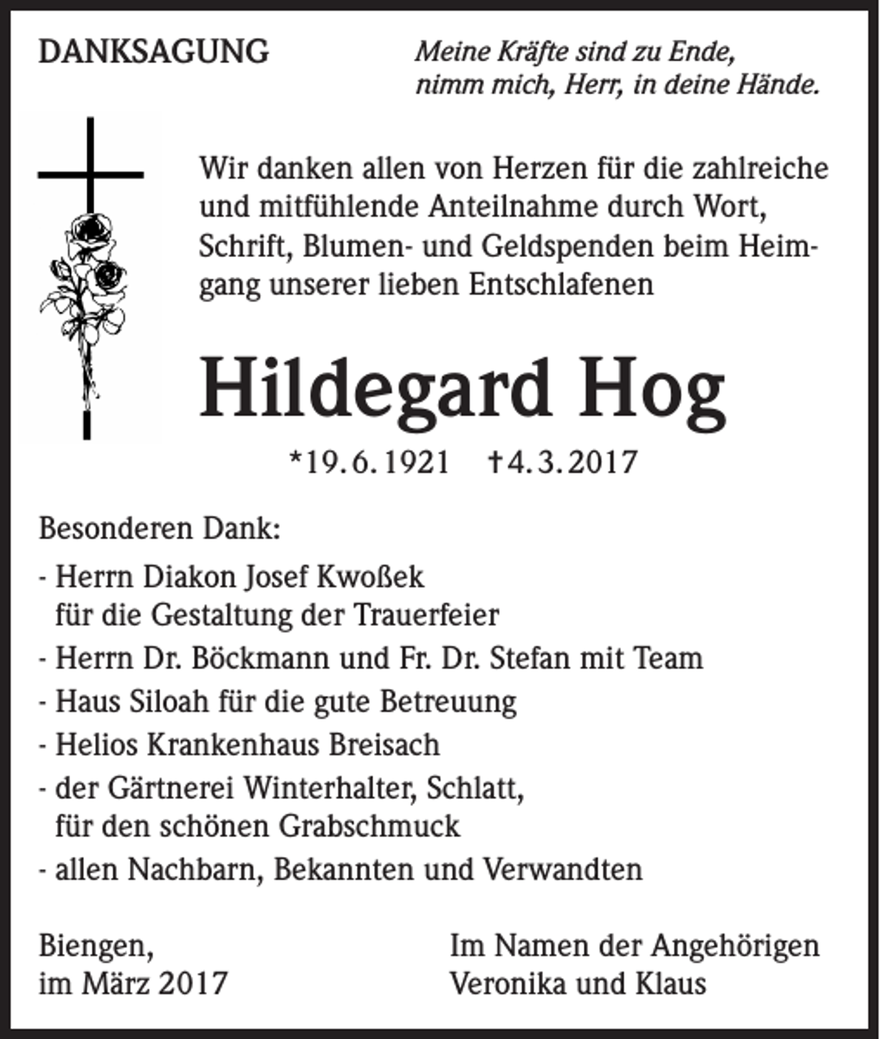 <p>DANKSAGUNG</p><p>Meine Kräfte sind zu Ende,<br />nimm mich, Herr, in deine Hände.</p><p>Wir danken allen von Herzen für die zahlreiche<br />und mitfühlende Anteilnahme durch Wort,<br />Schrift, Blumen- und Geldspenden beim Heimgang unserer lieben Entschlafenen</p><p>Hildegard Hog<br />*19. 6. 1921</p><p>✝ 4. 3. 2017</p><p>Besonderen Dank:<br />- Herrn Diakon Josef Kwoßek<br />für die Gestaltung der Trauerfeier<br />- Herrn Dr. Böckmann und Fr. Dr. Stefan mit Team<br />- Haus Siloah für die gute Betreuung<br />- Helios Krankenhaus Breisach<br />- der Gärtnerei Winterhalter, Schlatt,<br />für den schönen Grabschmuck<br />- allen Nachbarn, Bekannten und Verwandten<br />Biengen,<br />im März 2017</p><p>Im Namen der Angehörigen<br />Veronika und Klaus</p>