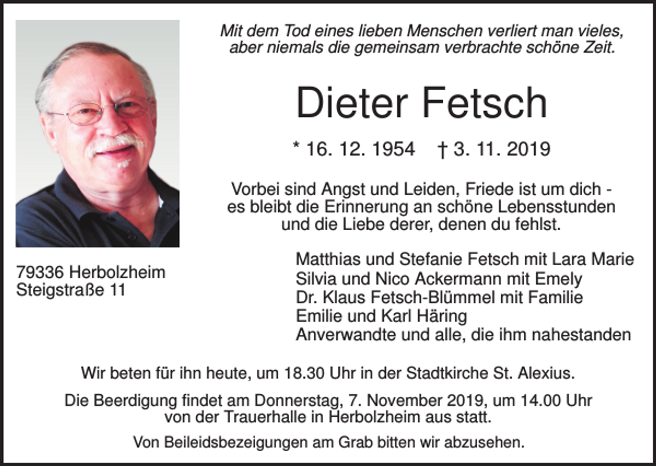 <p>Mit dem Tod eines lieben Menschen verliert man vieles,<br />aber niemals die gemeinsam verbrachte schöne Zeit.</p><p>Dieter Fetsch<br />* 16. 12. 1954</p><p>† 3. 11. 2019</p><p>Vorbei sind Angst und Leiden, Friede ist um dich es bleibt die Erinnerung an schöne Lebensstunden<br />und die Liebe derer, denen du fehlst.<br />79336 Herbolzheim<br />Steigstraße 11</p><p>Matthias und Stefanie Fetsch mit Lara Marie<br />Silvia und Nico Ackermann mit Emely<br />Dr. Klaus Fetsch-Blümmel mit Familie<br />Emilie und Karl Häring<br />Anverwandte und alle, die ihm nahestanden</p><p>Wir beten für ihn heute, um 18.30 Uhr in der Stadtkirche St. Alexius.<br />Die Beerdigung findet am Donnerstag, 7. November 2019, um 14.00 Uhr<br />von der Trauerhalle in Herbolzheim aus statt.<br />Von Beileidsbezeigungen am Grab bitten wir abzusehen.</p>