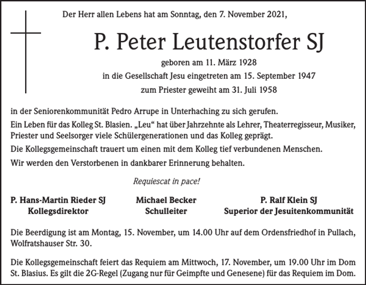 <p>Der Herr allen Lebens hat am Sonntag, den 7. November 2021,</p><p>P. Peter Leutenstorfer SJ<br />geboren am 11. März 1928<br />in die Gesellschaft Jesu eingetreten am 15. September 1947<br />zum Priester geweiht am 31. Juli 1958<br />in der Seniorenkommunität Pedro Arrupe in Unterhaching zu sich gerufen.<br />Ein Leben für das Kolleg St. Blasien. „Leu“ hat über Jahrzehnte als Lehrer, Theaterregisseur, Musiker,<br />Priester und Seelsorger viele Schülergenerationen und das Kolleg geprägt.<br />Die Kollegsgemeinschaft trauert um einen mit dem Kolleg tief verbundenen Menschen.<br />Wir werden den Verstorbenen in dankbarer Erinnerung behalten.</p><p>P. Hans-Martin Rieder SJ</p><p>Kollegsdirektor</p><p>Requiescat in pace!<br />Michael Becker<br />Schulleiter</p><p>P. Ralf Klein SJ<br />Superior der Jesuitenkommunität</p><p>Die Beerdigung ist am Montag, 15. November, um 14.00 Uhr auf dem Ordensfriedhof in Pullach,<br />Wolfratshauser Str. 30.<br />Die Kollegsgemeinschaft feiert das Requiem am Mittwoch, 17. November, um 19.00 Uhr im Dom<br />St. Blasius. Es gilt die 2G-Regel (Zugang nur für Geimpfte und Genesene) für das Requiem im Dom.</p>