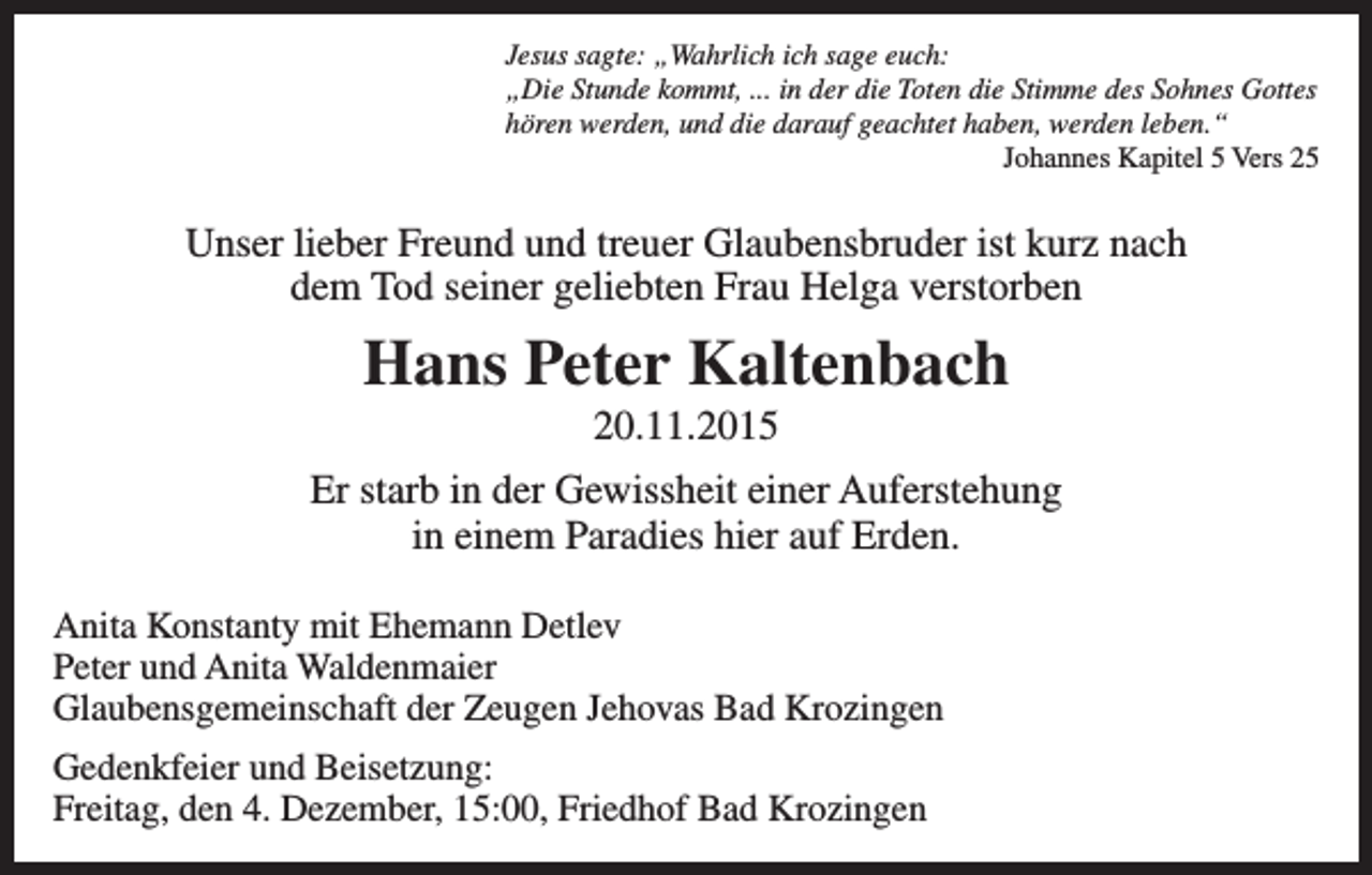 <p>Jesus sagte: „Wahrlich ich sage euch:<br />„Die Stunde kommt, ... in der die Toten die Stimme des Sohnes Gottes<br />hören werden, und die darauf geachtet haben, werden leben.“</p><p>Johannes Kapitel 5 Vers 25</p><p>Unser lieber Freund und treuer Glaubensbruder ist kurz nach<br />dem Tod seiner geliebten Frau Helga verstorben</p><p>Hans Peter Kaltenbach<br />20.11.2015<br />Er starb in der Gewissheit einer Auferstehung<br />in einem Paradies hier auf Erden.<br />Anita Konstanty mit Ehemann Detlev<br />Peter und Anita Waldenmaier<br />Glaubensgemeinschaft der Zeugen Jehovas Bad Krozingen<br />Gedenkfeier und Beisetzung:<br />Freitag, den 4. Dezember, 15:00, Friedhof Bad Krozingen</p>