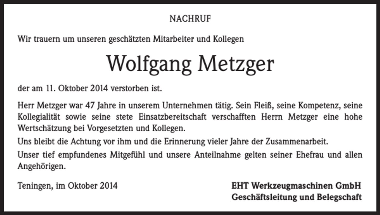 <p>NACHRUF<br />Wir trauern um unseren geschätzten Mitarbeiter und Kollegen</p><p>Wolfgang Metzger<br />der am 11. Oktober 2014 verstorben ist.<br />Herr Metzger war 47 Jahre in unserem Unternehmen tätig. Sein Fleiß, seine ­Kompetenz, seine<br />Kollegialität sowie seine stete Einsatzbereitschaft verschafften Herrn Metzger eine hohe<br />­Wertschätzung bei Vorgesetzten und Kollegen.<br />Uns bleibt die Achtung vor ihm und die Erinnerung vieler Jahre der Zusammenarbeit.<br />Unser tief empfundenes Mitgefühl und unsere Anteilnahme gelten seiner Ehefrau und allen<br />Angehörigen.<br />Teningen, im Oktober 2014 EHT Werkzeugmaschinen GmbH<br />Geschäftsleitung und Belegschaft</p>