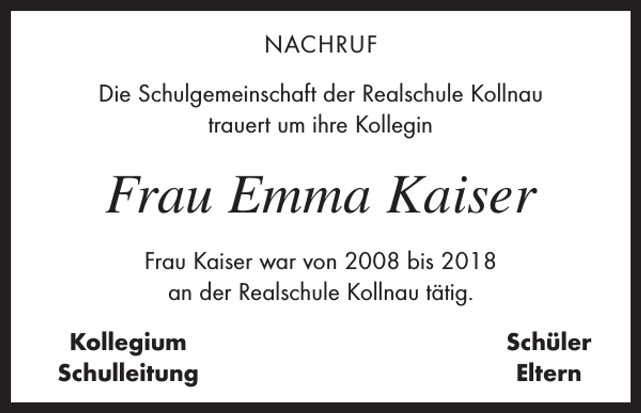 <p>NACHRUF<br />Die Schulgemeinschaft der Realschule Kollnau<br />trauert um ihre Kollegin</p><p>Frau Emma Kaiser<br />Frau Kaiser war von 2008 bis 2018<br />an der Realschule Kollnau tätig.<br />Kollegium<br />Schulleitung</p><p>Schüler<br />Eltern</p>