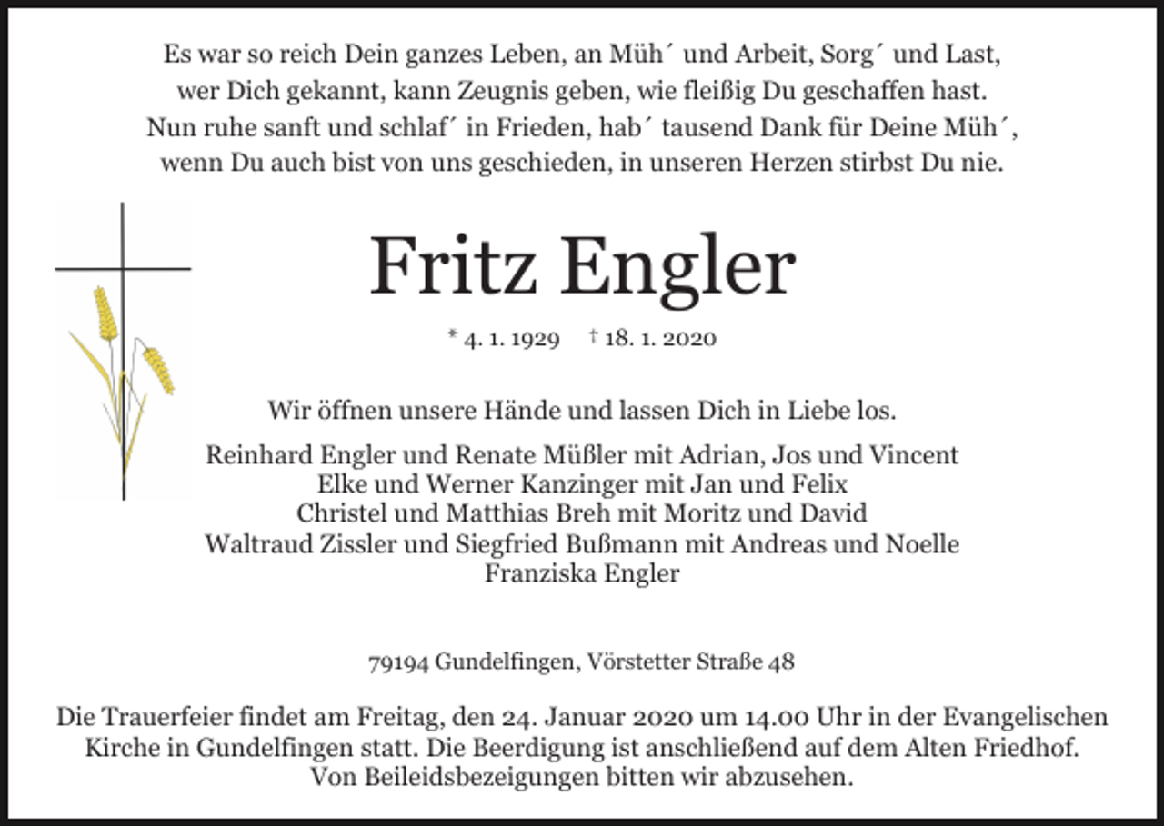 <p>Es war so reich Dein ganzes Leben, an Müh´ und Arbeit, Sorg´ und Last,<br />wer Dich gekannt, kann Zeugnis geben, wie fleißig Du geschaffen hast.<br />Nun ruhe sanft und schlaf´ in Frieden, hab´ tausend Dank für Deine Müh´,<br />wenn Du auch bist von uns geschieden, in unseren Herzen stirbst Du nie.</p><p>Fritz Engler<br />* 4. 1. 1929</p><p>† 18. 1. 2020</p><p>Wir öffnen unsere Hände und lassen Dich in Liebe los.<br />Reinhard Engler und Renate Müßler mit Adrian, Jos und Vincent<br />Elke und Werner Kanzinger mit Jan und Felix<br />Christel und Matthias Breh mit Moritz und David<br />Waltraud Zissler und Siegfried Bußmann mit Andreas und Noelle<br />Franziska Engler<br />79194 Gundelfingen, Vörstetter Straße 48</p><p>Die Trauerfeier findet am Freitag, den 24. Januar 2020 um 14.00 Uhr in der Evangelischen<br />Kirche in Gundelfingen statt. Die Beerdigung ist anschließend auf dem Alten Friedhof.<br />Von Beileidsbezeigungen bitten wir abzusehen.</p>