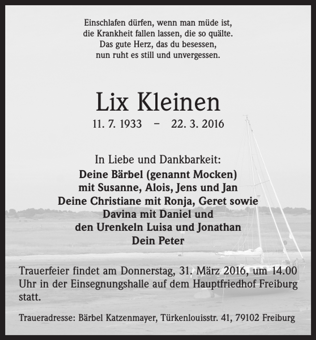 <p>Einschlafen dürfen, wenn man müde ist,<br />die Krankheit fallen lassen, die so quälte.<br />Das gute Herz, das du besessen,<br />nun ruht es still und unvergessen.</p><p>Lix Kleinen</p><p>11. 7. 1933 – 22. 3. 2016</p><p>In Liebe und Dankbarkeit:<br />Deine Bärbel (genannt Mocken)<br />mit Susanne, Alois, Jens und Jan<br />Deine Christiane mit Ronja, Geret sowie<br />Davina mit Daniel und<br />den Urenkeln Luisa und Jonathan<br />Dein Peter<br />Trauerfeier findet am Donnerstag, 31. März 2016, um 14.00<br />Uhr in der Einsegnungshalle auf dem Hauptfriedhof Freiburg<br />statt.<br />Traueradresse: Bärbel Katzenmayer, Türkenlouisstr. 41, 79102 Freiburg</p>