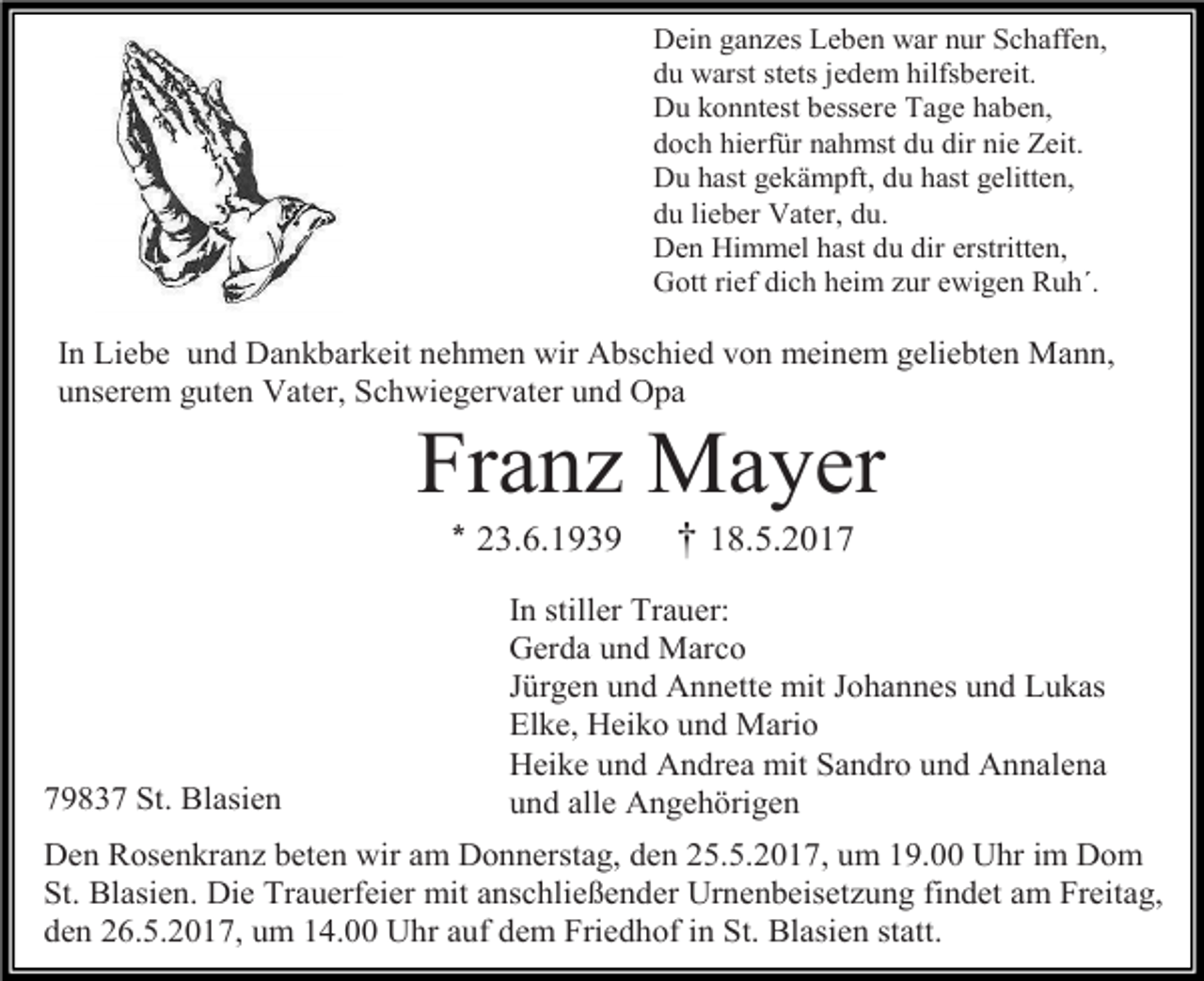 <p>Dein ganzes Leben war nur Schaffen,<br />du warst stets jedem hilfsbereit.<br />Du konntest bessere Tage haben,<br />doch hierfür nahmst du dir nie Zeit.<br />Du hast gekämpft, du hast gelitten,<br />du lieber Vater, du.<br />Den Himmel hast du dir erstritten,<br />Gott rief dich heim zur ewigen Ruh´.</p><p>In Liebe und Dankbarkeit nehmen wir Abschied von meinem geliebten Mann,<br />unserem guten Vater, Schwiegervater und Opa</p><p>Franz Mayer<br />* 23.6.1939</p><p>79837 St. Blasien</p><p>† 18.5.2017</p><p>In stiller Trauer:<br />Gerda und Marco<br />Jürgen und Annette mit Johannes und Lukas<br />Elke, Heiko und Mario<br />Heike und Andrea mit Sandro und Annalena<br />und alle Angehörigen</p><p>Den Rosenkranz beten wir am Donnerstag, den 25.5.2017, um 19.00 Uhr im Dom<br />St. Blasien. Die Trauerfeier mit anschließender Urnenbeisetzung findet am Freitag,<br />den 26.5.2017, um 14.00 Uhr auf dem Friedhof in St. Blasien statt.</p>