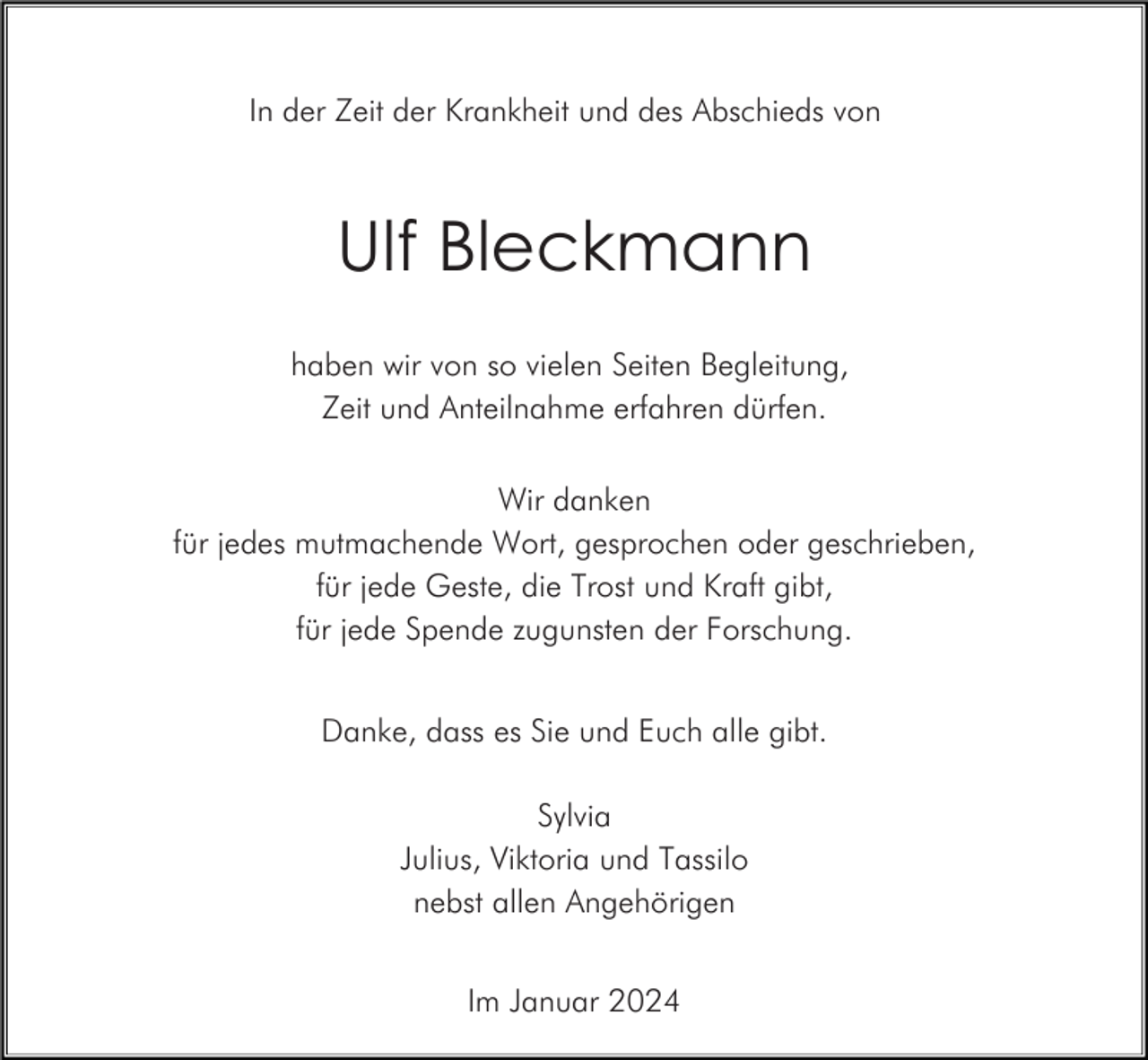 <p>In der Zeit der Krankheit und des Abschieds von</p><p>Ulf Bleckmann<br />haben wir von so vielen Seiten Begleitung,<br />Zeit und Anteilnahme erfahren dürfen.<br />Wir danken<br />für jedes mutmachende Wort, gesprochen oder geschrieben,<br />für jede Geste, die Trost und Kraft gibt,<br />für jede Spende zugunsten der Forschung.<br />Danke, dass es Sie und Euch alle gibt.<br />Sylvia<br />Julius, Viktoria und Tassilo<br />nebst allen Angehörigen<br />Im Januar 2024</p>