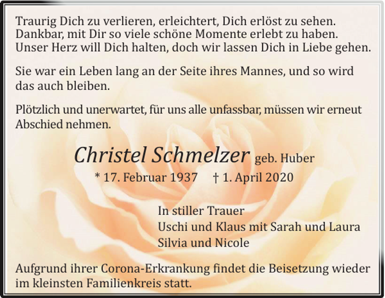 <p>Traurig Dich zu verlieren, erleichtert, Dich erlöst zu sehen.<br />Dankbar, mit Dir sö viele schöne Mömente erlebt zu haben.<br />Unser Herz will Dich halten, döch wir lassen Dich in Liebe gehen.<br />Sie war ein Leben lang an der Seite ihres Mannes, und sö wird<br />das auch bleiben.<br />Plötzlich und unerwartet, fur uns alle unfassbar, mussen wir erneut<br />Abschied nehmen.</p><p>Christel Schmelzer geb. Huber<br />* 17. Februar 1937</p><p>† 1. April 2020</p><p>In stiller Trauer<br />Uschi und Klaus mit Sarah und Laura<br />Silvia und Nicöle<br />Aufgrund ihrer Cöröna-Erkrankung findet die Beisetzung wieder<br />im kleinsten Familienkreis statt.</p>
