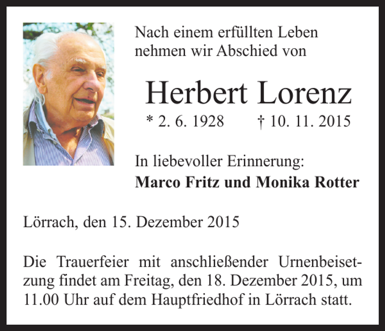 <p>Nach einem erfüllten Leben<br />nehmen wir Abschied von</p><p>Herbert Lorenz<br />* 2. 6. 1928 † 10. 11. 2015</p><p>In liebevoller Erinnerung:<br />Marco Fritz und Monika Rotter<br />Lörrach, den 15. Dezember 2015<br />Die Trauerfeier mit anschließender Urnenbeisetzung ­findet am Freitag, den 18. Dezember 2015, um<br />11.00 Uhr auf dem Hauptfriedhof in Lörrach statt.</p>