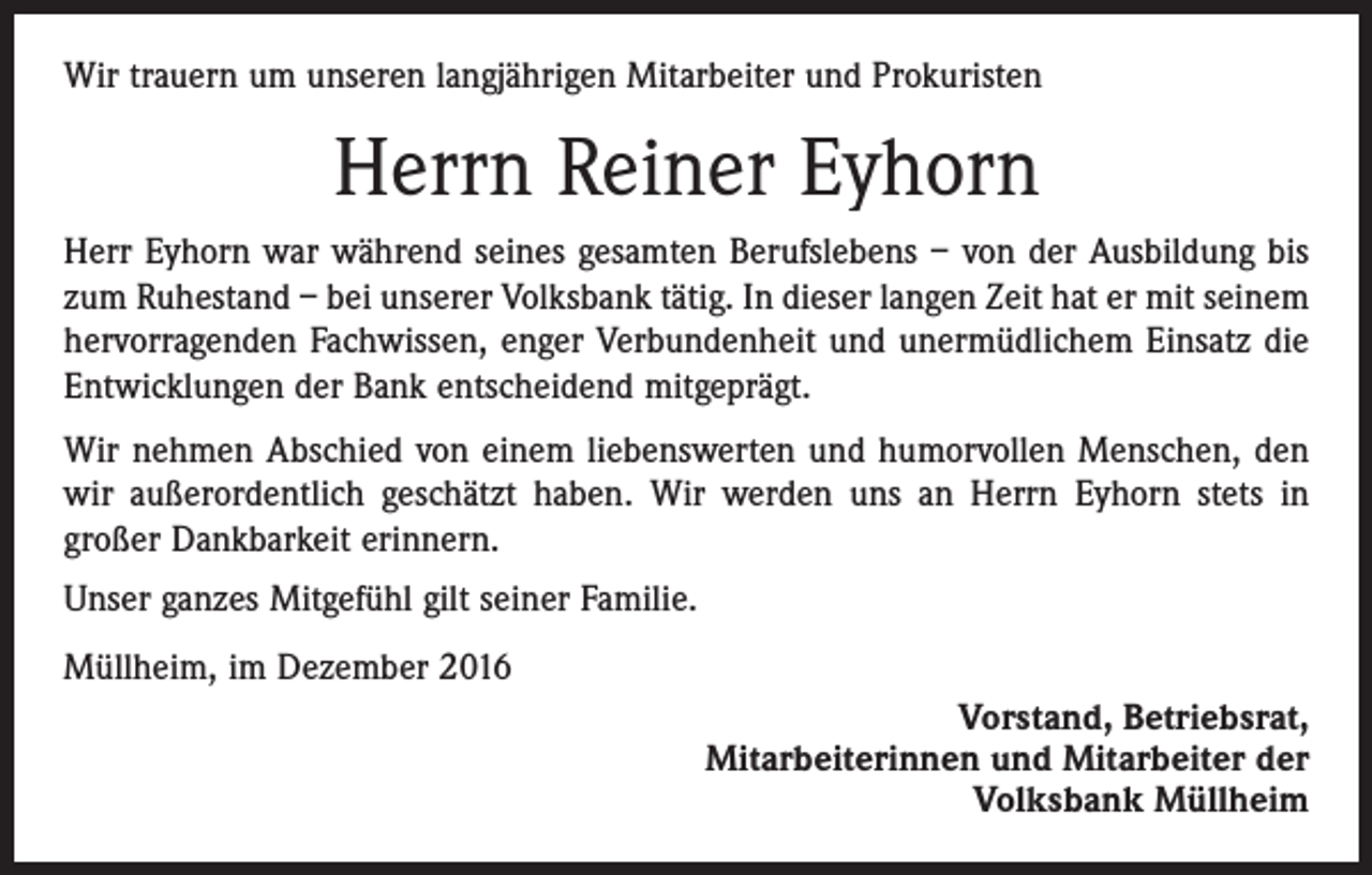 <p>Wir trauern um unseren langjährigen Mitarbeiter und Prokuristen</p><p>Herrn Reiner Eyhorn<br />Herr Eyhorn war während seines gesamten Berufslebens – von der Ausbildung bis<br />zum Ruhestand – bei unserer Volksbank tätig. In dieser langen Zeit hat er mit seinem<br />hervorragenden Fachwissen, enger Verbundenheit und unermüdlichem Einsatz die<br />Entwicklungen der Bank entscheidend mitgeprägt.<br />Wir nehmen Abschied von einem liebenswerten und humorvollen Menschen, den<br />wir außerordentlich geschätzt haben. Wir werden uns an Herrn Eyhorn stets in<br />großer Dankbarkeit erinnern.<br />Unser ganzes Mitgefühl gilt seiner Familie.<br />Müllheim, im Dezember 2016<br />Vorstand, Betriebsrat,<br />Mitarbeiterinnen und Mitarbeiter der<br />Volksbank Müllheim</p>