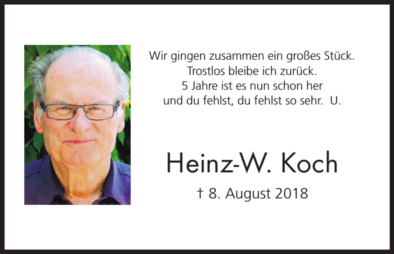 <p>Wir gingen zusammen ein großes Stück.<br />Trostlos bleibe ich zurück.<br />5 Jahre ist es nun schon her<br />und du fehlst, du fehlst so sehr. U.</p><p>Heinz-W. Koch<br />† 8. August 2018</p>