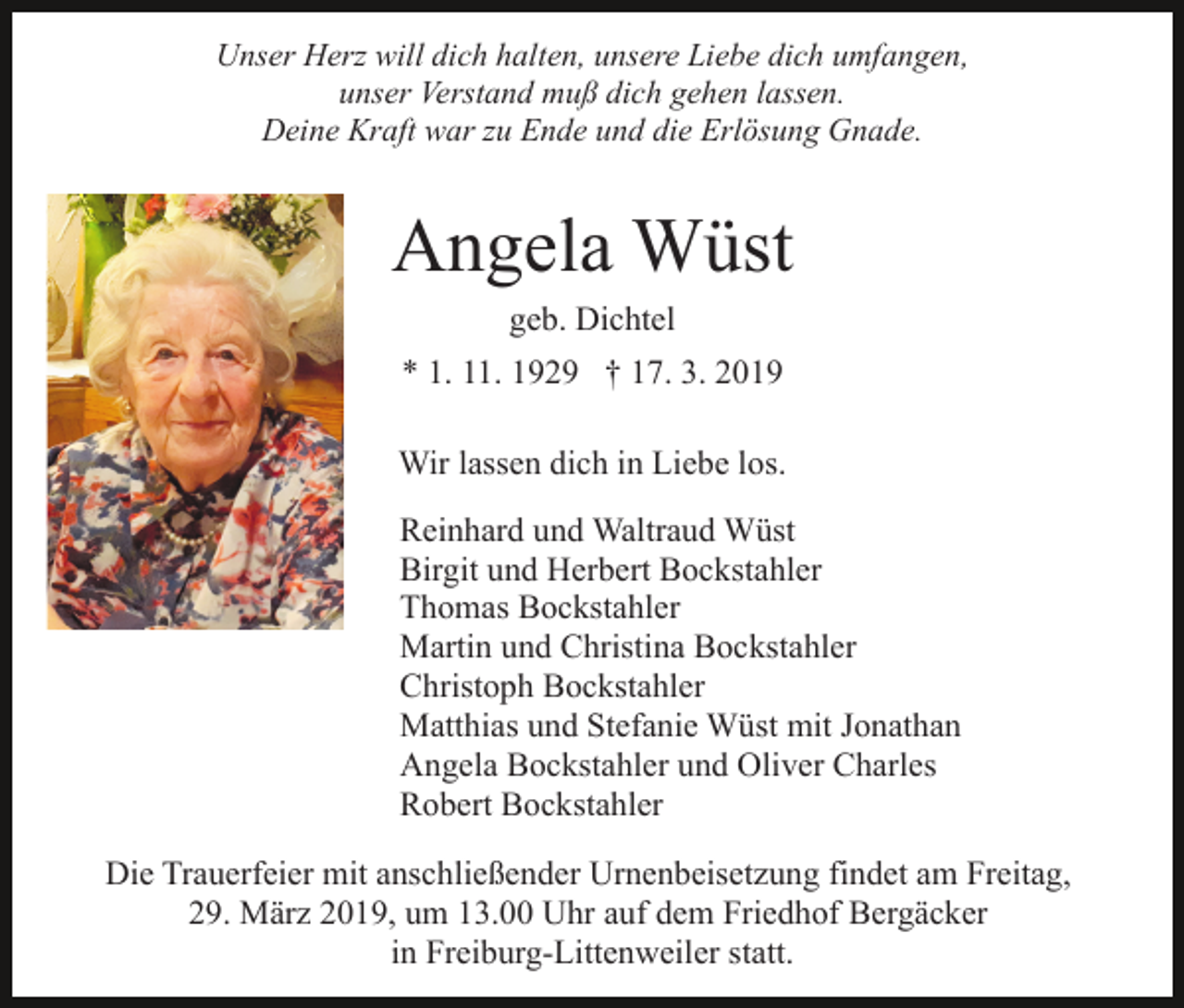 <p>Unser Herz will dich halten, unsere Liebe dich umfangen,<br />unser Verstand muß dich gehen lassen.<br />Deine Kraft war zu Ende und die Erlösung Gnade.</p><p>Angela Wüst<br />geb. Dichtel<br />* 1. 11. 1929 † 17. 3. 2019<br />Wir lassen dich in Liebe los.<br />Reinhard und Waltraud Wüst<br />Birgit und Herbert Bockstahler<br />Thomas Bockstahler<br />Martin und Christina Bockstahler<br />Christoph Bockstahler<br />Matthias und Stefanie Wüst mit Jonathan<br />Angela Bockstahler und Oliver Charles<br />Robert Bockstahler<br />Die Trauerfeier mit anschließender Urnenbeisetzung findet am Freitag,<br />29. März 2019, um 13.00 Uhr auf dem Friedhof Bergäcker<br />in Freiburg-Littenweiler statt.</p>