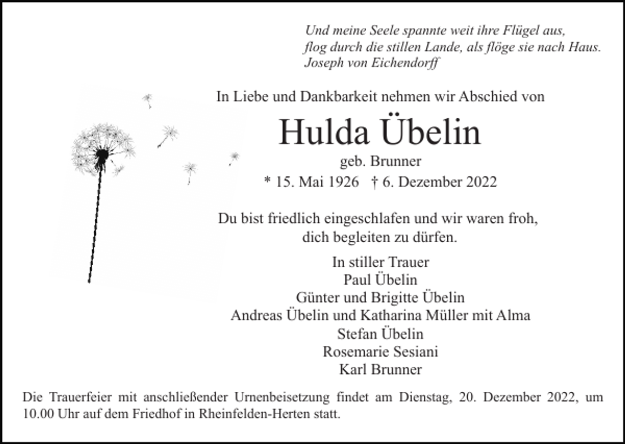 <p>Und meine Seele spannte weit ihre Flügel aus,<br />flog durch die stillen Lande, als flöge sie nach Haus.<br />Joseph von Eichendorff</p><p>In Liebe und Dankbarkeit nehmen wir Abschied von</p><p>Hulda Übelin</p><p>geb. Brunner<br />* 15. Mai 1926 † 6. Dezember 2022<br />Du bist friedlich eingeschlafen und wir waren froh,<br />dich begleiten zu dürfen.<br />In stiller Trauer<br />Paul Übelin<br />Günter und Brigitte Übelin<br />Andreas Übelin und Katharina Müller mit Alma<br />Stefan Übelin<br />Rosemarie Sesiani<br />Karl Brunner<br />Die Trauerfeier mit anschließender Urnenbeisetzung findet am Dienstag, 20. Dezember 2022, um<br />10.00 Uhr auf dem Friedhof in Rheinfelden-Herten statt.</p>