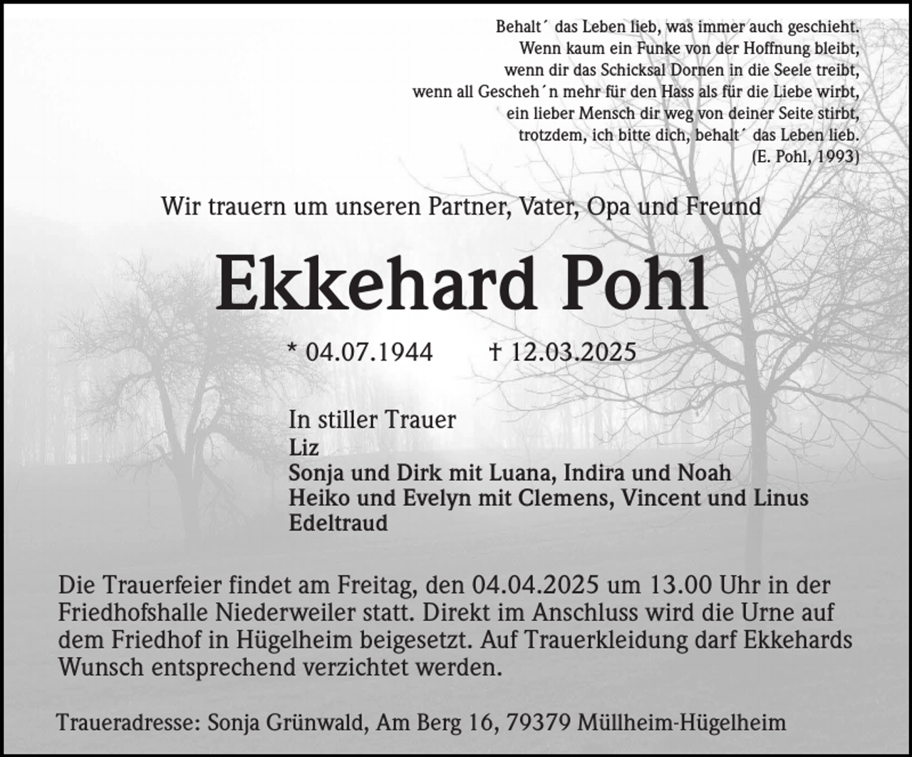 <p>Behalt´ das Leben lieb, was immer auch geschieht.<br />Wenn kaum ein Funke von der Hoffnung bleibt,<br />wenn dir das Schicksal Dornen in die Seele treibt,<br />wenn all Gescheh´n mehr für den Hass als für die Liebe wirbt,<br />ein lieber Mensch dir weg von deiner Seite stirbt,<br />trotzdem, ich bitte dich, behalt´ das Leben lieb.<br />(E. Pohl, 1993)</p><p>Wir trauern um unseren Partner, Vater, Opa und Freund</p><p>Ekkehard Pohl<br />* 04.07.1944</p><p>† 12.03.2025</p><p>In stiller Trauer<br />Liz<br />Sonja und Dirk mit Luana, Indira und Noah<br />Heiko und Evelyn mit Clemens, Vincent und Linus<br />Edeltraud</p><p>Die Trauerfeier findet am Freitag, den 04.04.2025 um 13.00 Uhr in der<br />Friedhofshalle Niederweiler statt. Direkt im Anschluss wird die Urne auf<br />dem Friedhof in Hügelheim beigesetzt. Auf Trauerkleidung darf Ekkehards<br />Wunsch entsprechend verzichtet werden.<br />Traueradresse: Sonja Grünwald, Am Berg 16, 79379 Müllheim-Hügelheim</p>