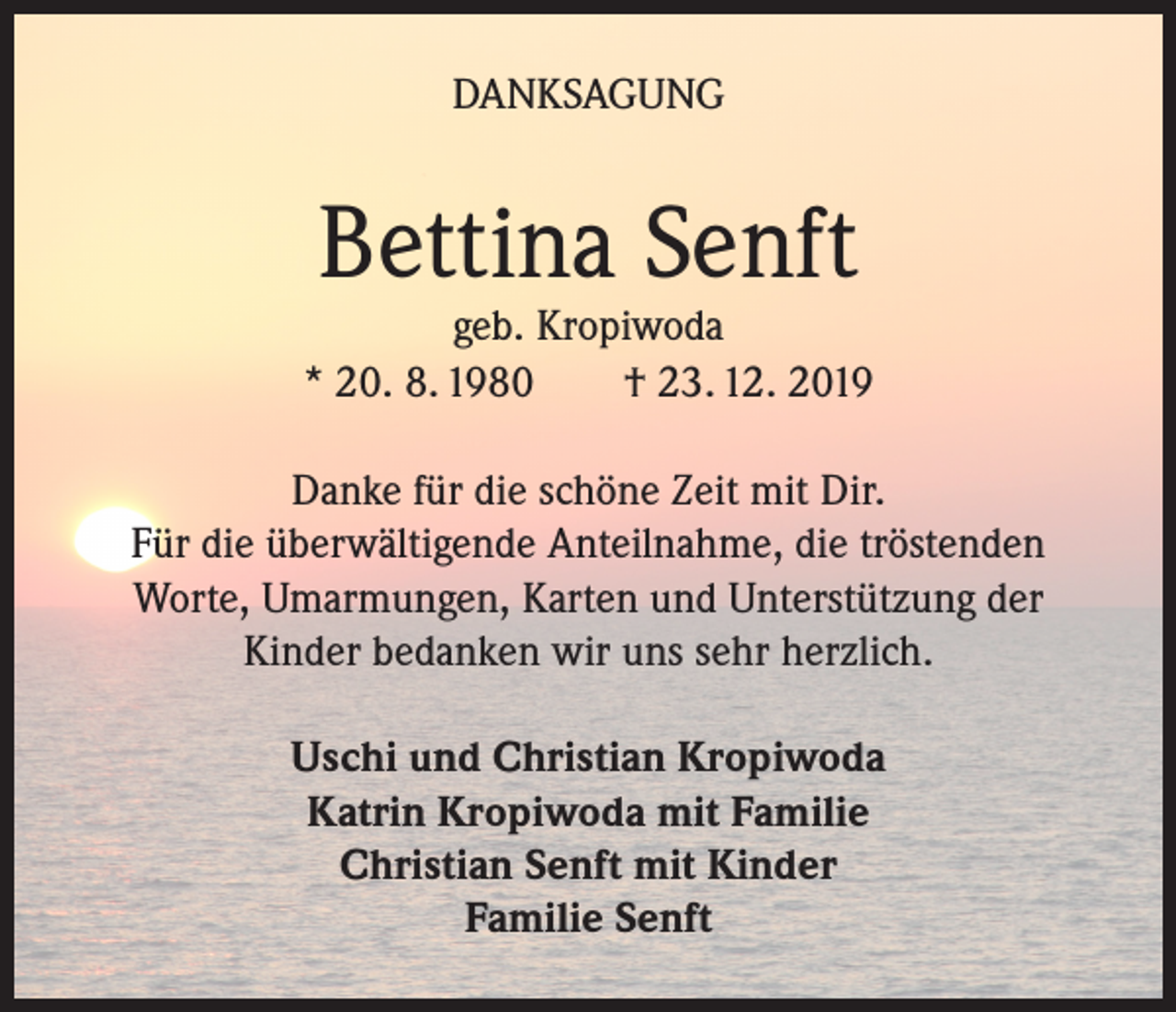 <p>DANKSAGUNG</p><p>Bettina Senft</p><p>geb. Kropiwoda<br />* 20. 8. 1980<br />† 23. 12. 2019<br />Danke für die schöne Zeit mit Dir.<br />Für die überwältigende Anteilnahme, die tröstenden<br />Worte, Umarmungen, Karten und Unterstützung der<br />Kinder bedanken wir uns sehr herzlich.<br />Uschi und Christian Kropiwoda<br />Katrin Kropiwoda mit Familie<br />Christian Senft mit Kinder<br />Familie Senft</p>