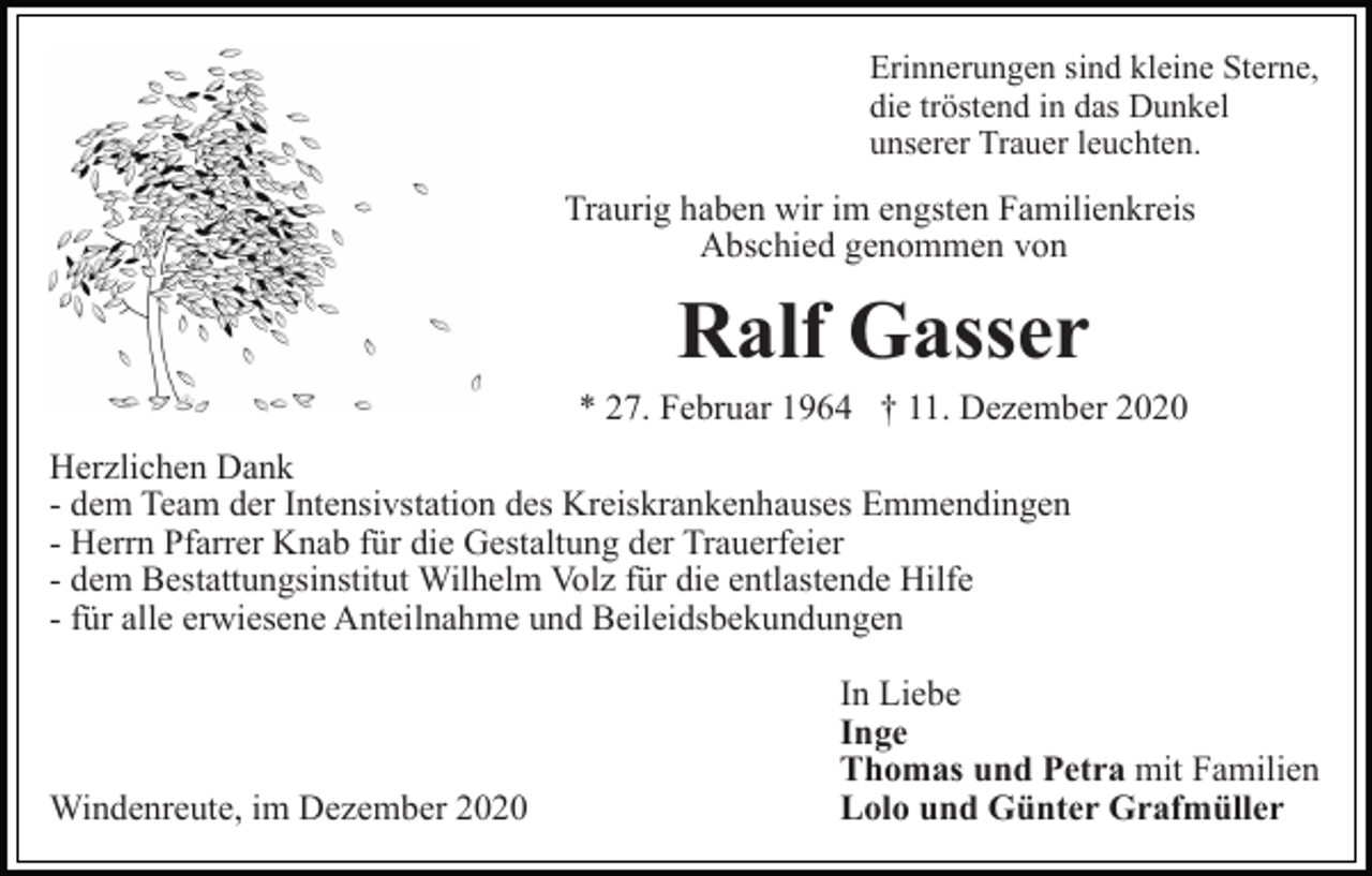 <p>Erinnerungen sind kleine Sterne,<br />die tröstend in das Dunkel<br />unserer Trauer leuchten.</p><p>Traurig haben wir im engsten Familienkreis<br />Abschied genommen von</p><p>Ralf Gasser<br />* 27. Februar 1964 † 11. Dezember 2020<br />Herzlichen Dank<br />- dem Team der Intensivstation des Kreiskrankenhauses Emmendingen<br />- Herrn Pfarrer Knab für die Gestaltung der Trauerfeier<br />- dem Bestattungsinstitut Wilhelm Volz für die entlastende Hilfe<br />- für alle erwiesene Anteilnahme und Beileidsbekundungen</p><p>Windenreute, im Dezember 2020</p><p>In Liebe<br />Inge<br />Thomas und Petra mit Familien<br />Lolo und Günter Grafmüller</p>