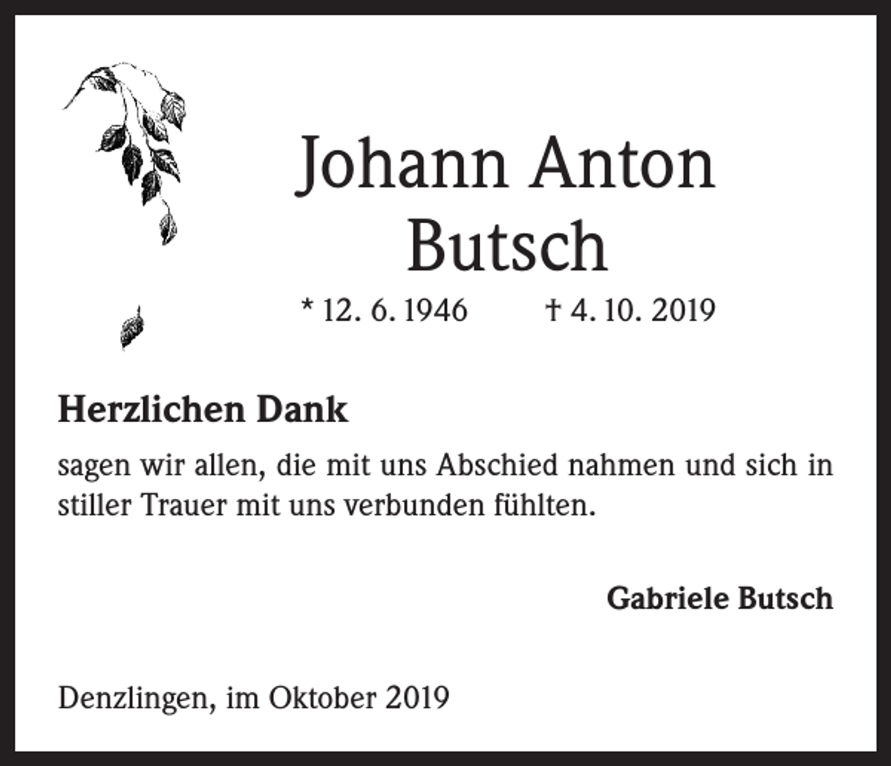 <p>Johann Anton<br />Butsch<br />* 12. 6. 1946</p><p>† 4. 10. 2019</p><p>Herzlichen Dank<br />sagen wir allen, die mit uns Abschied nahmen und sich in<br />stiller Trauer mit uns verbunden fühlten.<br />Gabriele Butsch<br />Denzlingen, im Oktober 2019</p>