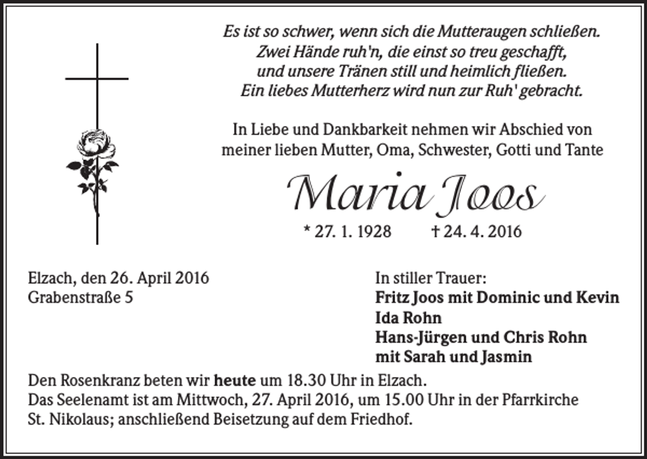 <p>Es ist so schwer, wenn sich die Mutteraugen schließen.<br />Zwei Hände ruh'n, die einst so treu geschafft,<br />und unsere Tränen still und heimlich fließen.<br />Ein liebes Mutterherz wird nun zur Ruh' gebracht.<br />In Liebe und Dankbarkeit nehmen wir Abschied von<br />meiner lieben Mutter, Oma, Schwester, Gotti und Tante</p><p>Maria Joos<br />* 27. 1. 1928</p><p>† 24. 4. 2016</p><p>In stiller Trauer:<br />Fritz Joos mit Dominic und Kevin<br />Ida Rohn<br />Hans-Jürgen und Chris Rohn<br />mit Sarah und Jasmin<br />Den Rosenkranz beten wir heute um 18.30 Uhr in Elzach.<br />Das Seelenamt ist am Mittwoch, 27. April 2016, um 15.00 Uhr in der Pfarrkirche<br />St. Nikolaus; anschließend Beisetzung auf dem Friedhof.<br />Elzach, den 26. April 2016<br />Grabenstraße 5</p>
